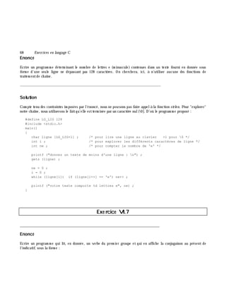 68 Exe rcices en langage C
Enoncé
Ecrire un program m e déterm inant le nom bre de lettres e (m inuscule) contenues dans un texte fourni en donnée sous
form e d'une seule ligne ne dépassant pas 128 caractè res. On ch erch era, ici, à n'utiliser aucune des fonctions de
traitem entde ch aîne.
_______________________________________________________________
Solution
Com pte tenu des contraintes im posées par l'énoncé, nous ne pouvons pas faire appelà la fonction strle n. Pour "explorer"
notre ch aîne, nous utiliserons le faitqu'elle estterm inée par un caractè re nul(0]. D'où le program m e proposé :
#define LG_LIG 128
#include <stdio.h>
main()
{
char ligne [LG_LIG+1] ; /* pour lire une ligne au clavier +1 pour 0 */
int i ; /* pour explorer les différents caractères de ligne */
int ne ; /* pour compter le nombre de 'e' */
printf ("donnez un texte de moins d'une ligne : n") ;
gets (ligne) ;
ne = 0 ;
i = 0 ;
while (ligne[i]) if (ligne[i++] == 'e') ne++ ;
printf ("votre texte comporte %d lettres e", ne) ;
}
Exe rcice VI.7
___________________________________________________________________________
Enoncé
Ecrire un program m e qui lit, en donnée, un verbe du prem ier groupe et qui en affich e la conjugaison au présent de
l'indicatif, sous la form e :
 