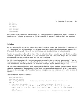 VI. Les ch aînes de caractè res 69
je chante
tu chantes
il chante
nous chantons
vous chantez
ils chantent
On s'assurera que le m ot fourni se term ine bien par "er". On supposera qu'ils'agitd'un verbe régulier ;autrem entdit,
on adm ettra que l'utilisateur ne fournira pas un verbe telque m anger (le program m e affich eraitalors : nous m angons!).
_______________________________________________________________
Solution
On lira "classiquem ent" un m ot, sous form e d'une ch aîne à l'aide de la fonction ge ts. Pour vérifier sa term inaison par
"er", on com parera avec la ch aîne constante "er", la ch aîne ayantcom m e adresse l'adresse de fin du m ot, dim inuée de 2.
L'adresse de fin se déduira de l'adresse de débutetde la longueur de la ch aîne (obtenue par la fonction strle n).
Quant à la com paraison voulue, elle se fera à l'aide de la fonction strcm p ;rappelons que cette derniè re reçoit en
argum ent 2 pointeurs sur des ch aînes et qu'elle fournit en retour une valeur nulle lorsque les deux ch aînes
correspondantes sontégales etune valeur non nulle dans tous les autres cas.
Les différentes personnes du verbe s'obtiennenten rem plaçant, dans la ch aîne en question, la term inaison "er" par une
term inaison appropriée. On peut, pour cela, utiliser la fonction strcpy qui recopie une ch aîne donnée (ici la term inaison)
à une adresse donnée (ici, celle déjà utilisée dans strcm p pour vérifier que le verbe se term ine bien par "er").
Les différentes term inaisons possibles seront rangées dans un tableau de ch aînes constantes (plus précisém ent, dans un
tableau de pointeurs sur des ch aînes constantes). Nous ferons de m ê m e pour les différents sujets (je, tu...);en revanch e,
ici, nous ne ch erch erons pas à les "concaténer" au verbe conjugué ;nous nous contentons de les écrire, au m om ent
opportun.
Voici finalem entle program m e dem andé :
#include <stdio.h>
#include <string.h>
#define LG_VERBE 30 /* longueur maximale du verbe fourni en donnée */
main()
{ char verbe [LG_VERBE+1] ; /* verbe à conjuguer +1 pour 0 */
char * sujet [6] = { "je", "tu", "il", "nous", "vous", "ils"} ; /* sujets */
char * term [6] = { "e", "es", "e", "ons", "ez", "ent" } ;/* terminaisons */
int i ;
char * adterm ; /* pointeur sur la terminaison du verbe */
 
