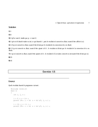 I. Types de base, opérate urs e te xpressions 7
Solution
1)1
2)0
3)5 (p%n vaut4, tandis que p> n vaut1)
4)1 (p/n estd'abord évalué en int, ce qui fournit1 ;puis le résultatestconverti en float, avantd'ê tre affecté à x).
5)1.8 (p estconverti en float, avantd'ê tre divisé par le résultatde la conversion de n en float).
6)1.9 (p est converti en float, avant d'ê tre ajouté à 0.5 ;le résultat est divisé par le résultat de la conversion de n en
float).
7)1 (p estconverti en float, avantd'ê tre ajouté à 0.5 ;le résultat(5.5)estalors converti en intavantd'ê tre divisé par n).
8)25
9 )45
Exe rcice I.5
___________________________________________________________________________
Enoncé
Quels résultats fournitle program m e suivant:
#include <stdio.h>
main ()
{
int i, j, n ;
i = 0 ; n = i++ ;
printf ("A : i = %d n = %d n", i, n ) ;
i = 10 ; n = ++ i ;
printf ("B : i = %d n = %d n", i, n ) ;
 