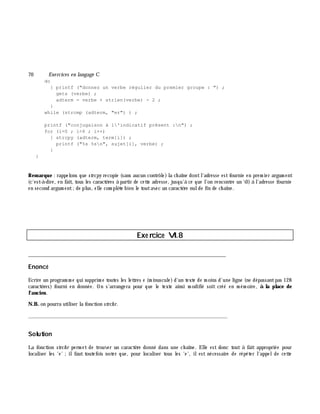 70 Exe rcices en langage C
do
{ printf ("donnez un verbe régulier du premier groupe : ") ;
gets (verbe) ;
adterm = verbe + strlen(verbe) - 2 ;
}
while (strcmp (adterm, "er") ) ;
printf ("conjugaison à l'indicatif présent :n") ;
for (i=0 ; i<6 ; i++)
{ strcpy (adterm, term[i]) ;
printf ("%s %sn", sujet[i], verbe) ;
}
}
Rem arque : rappelons que strcpy recopie (sans aucun contrôle)la ch aîne dontl'adresse estfournie en prem ier argum ent
(c'est-à -dire, en fait, tous les caractè res à partir de cette adresse, jusqu'à ce que l'on rencontre un 0) à l'adresse fournie
en second argum ent;de plus, elle com plè te bien le toutavec un caractè re nulde fin de ch aîne.
Exe rcice VI.8
___________________________________________________________________________
Enoncé
Ecrire un program m e qui supprim e toutes les lettres e (m inuscule)d'un texte de m oins d'une ligne (ne dépassantpas 128
caractè res) fourni en donnée. On s'arrangera pour que le texte ainsi m odifié soit créé en m ém oire, à la place de
l'ancien.
N.B. on pourra utiliser la fonction strch r.
_______________________________________________________________
Solution
La fonction strch r perm et de trouver un caractè re donné dans une ch aîne. Elle est donc tout à fait appropriée pour
localiser les 'e' ;ilfaut toutefois noter que, pour localiser tous les 'e', ilest nécessaire de répéter l'appelde cette
 