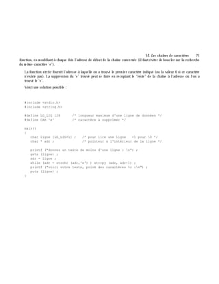 VI. Les ch aînes de caractè res 71
fonction, en m odifiantà ch aque fois l'adresse de débutde la ch aîne concernée (ilfautéviter de boucler sur la rech erch e
du m ê m e caractè re 'e').
La fonction strch r fournitl'adresse à laquelle on a trouvé le prem ier caractè re indiqué (ou la valeur 0 si ce caractè re
n'existe pas). La suppression du 'e' trouvé peut se faire en recopiant le "reste" de la ch aîne à l'adresse où l'on a
trouvé le 'e'.
Voici une solution possible :
#include <stdio.h>
#include <string.h>
#define LG_LIG 128 /* longueur maximum d'une ligne de données */
#define CAR 'e' /* caractère à supprimer */
main()
{
char ligne [LG_LIG+1] ; /* pour lire une ligne +1 pour 0 */
char * adr ; /* pointeur à l'intérieur de la ligne */
printf ("donnez un texte de moins d'une ligne : n") ;
gets (ligne) ;
adr = ligne ;
while (adr = strchr (adr,'e') ) strcpy (adr, adr+1) ;
printf ("voici votre texte, privé des caractères %c :n") ;
puts (ligne) ;
}
 