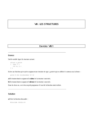 VII: LES STRUCTURES
Exe rcice VII.1
___________________________________________________________________________
Enoncé
Soitle m odè le (type)de structure suivant:
struct s_point
{ char c ;
int x, y ;
} ;
Ecrire une fonction qui reçoiten argum entune structure de type s_pointetqui en affich e le contenu sous la form e :
point B de coordonnées 10 12
a)En transm ettanten argum entla valeur de la structure concernée,
b)En transm ettanten argum entl'adresse de la structure concernée.
Dans les deux cas, on écrira un petitprogram m e d'essai de la fonction ainsi réalisée.
_______________________________________________________________
Solution
a)Voici la fonction dem andée :
#include <stdio.h>
 