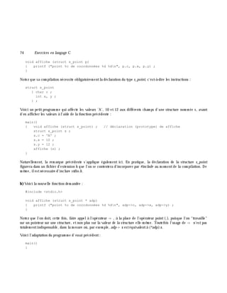 74 Exe rcices en langage C
void affiche (struct s_point p)
{ printf ("point %c de coordonnées %d %dn", p.c, p.x, p.y) ;
}
Notez que sa com pilation nécessite obligatoirem entla déclaration du type s_point, c'est-à -dire les instructions :
struct s_point
{ char c ;
int x, y ;
} ;
Voici un petitprogram m e qui affecte les valeurs 'A', 10 et 12 aux différents ch am ps d'une structure nom m ée s, avant
d'en affich er les valeurs à l'aide de la fonction précédente :
main()
{ void affiche (struct s_point) ; // déclaration (prototype) de affiche
struct s_point s ;
s.c = 'A' ;
s.x = 10 ;
s.y = 12 ;
affiche (s) ;
}
Naturellem ent, la rem arque précédente s'applique égalem ent ici. En pratique, la déclaration de la structure s_point
figurera dans un fich ier d'extension h q ue l'on se contentera d'incorporer par #include au m om entde la com pilation. De
m ê m e, ilestnécessaire d'inclure stdio.h .
b)Voici la nouvelle fonction dem andée :
#include <stdio.h>
void affiche (struct s_point * adp)
{ printf ("point %c de coordonnées %d %dn", adp->c, adp->x, adp->y) ;
}
Notez que l'on doit, cette fois, faire appelà l'opérateur -> , à la place de l'opérateur point(.), puisque l'on "travaille"
sur un pointeur sur une structure, etnon plus sur la valeur de la structure elle-m ê m e. Toutefois l'usage de -> n'estpas
totalem entindispensable, dans la m esure où, par exem ple, adp-> x estéquivalentà (*adp).x.
Voici l'adaptation du program m e d'essai précédent:
main()
{
 