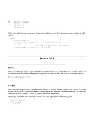 76 Exe rcices en langage C
{ adr->c = 0 ;
adr->x = 0 ;
adr->y = 0 ;
}
Voici, à titre indicatif, un petitprogram m e d'essai (sa com pilation nécessite la déclaration de s_point, ainsi que le fich ier
stdio.h ):
main()
{ struct s_point p ;
void raz (struct s_point *) ; // déclaration de raz
raz (&p) ;
/* on écrit c en %d pour voir son code */
printf ("après : %d %d %d", p.c, p.x, p.y) ;
}
Exe rcice VII.3
___________________________________________________________________________
Enoncé
Ecrire une fonction qui reçoiten argum entl'adresse d'une structure du type s_point(défini dans l'exercice VII.1) etqui
renvoie en résultatune structure de m ê m e type correspondantà un pointde m ê m e nom (c)etde coordonnées opposées.
Ecrire un petitprogram m e d'essai.
_______________________________________________________________
Solution
Bien que l'énoncé ne précise rien, le résultatde notre fonction ne peutê tre transm is que par valeur. En effet, ce résultat
doitê tre créé au sein de la fonction elle-m ê m e ;cela signifie qu'ilsera détruitdè s la sortie de la fonction ;en transm ettre
l'adresse reviendraità renvoyer l'adresse de quelque ch ose destiné à disparaître...
Voici ce que pourraitê tre notre fonction (ici, encore, nous avons reproduitla déclaration de s_point):
#include <stdio.h>
struct s_point
{ char c ;
 