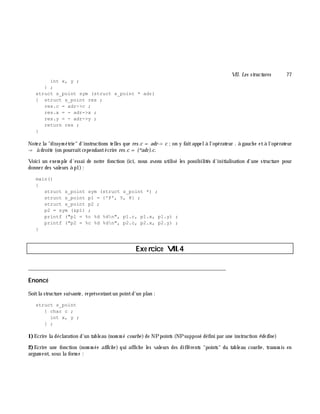 VII. Les structures 77
int x, y ;
} ;
struct s_point sym (struct s_point * adr)
{ struct s_point res ;
res.c = adr->c ;
res.x = - adr->x ;
res.y = - adr->y ;
return res ;
}
Notez la "dissym étrie" d'instructions telles que res.c = adr-> c ;on y faitappelà l'opérateur . à gauch e età l'opérateur
-> à droite (on pourraitcependantécrire res.c = (*adr).c.
Voici un exem ple d'essai de notre fonction (ici, nous avons utilisé les possibilités d'initialisation d'une structure pour
donner des valeurs à p1):
main()
{
struct s_point sym (struct s_point *) ;
struct s_point p1 = {'P', 5, 8} ;
struct s_point p2 ;
p2 = sym (&p1) ;
printf ("p1 = %c %d %dn", p1.c, p1.x, p1.y) ;
printf ("p2 = %c %d %dn", p2.c, p2.x, p2.y) ;
}
Exe rcice VII.4
___________________________________________________________________________
Enoncé
Soitla structure suivante, représentantun pointd'un plan :
struct s_point
{ char c ;
int x, y ;
} ;
1)Ecrire la déclaration d'un tableau (nom m é courbe )de NPpoints (NPsupposé défini par une instruction #de fine )
2)Ecrire une fonction (nom m ée affich e ) qui affich e les valeurs des différents "points" du tableau courbe , transm is en
argum ent, sous la form e :
 