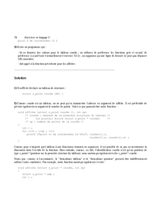 78 Exe rcices en langage C
point D de coordonnées 10 2
3)Ecrire un program m e qui :
- lit en données des valeurs pour le tableau courbe ;on utilisera de préférence les fonctions ge ts et sscanf, de
préférence à scanf(voir éventuellem entl'exercice VI.5);on supposera qu'une ligne de donnée ne peutpas dépasser
128 caractè res,
- faitappelà la fonction précédente pour les affich er.
_______________________________________________________________
Solution
1)Ilsuffitde déclarer un tableau de structures :
struct s_point courbe [NP] ;
2)Com m e courbe est un tableau, on ne peut qu'en transm ettre l'adresse en argum ent de affich e . Ilest préférable de
prévoir égalem enten argum entle nom bre de points. Voici ce que pourraitê tre notre fonction :
void affiche (struct s_point courbe [], int np)
/* courbe : adresse de la première structure du tableau */
/* (on pourrait écrire struct s_point * courbe) */
/* np : nombre de points de la courbe */
{
int i ;
for (i=0 ; i<np ; i++)
printf ("point %c de coordonnées %d %dn", courbe[i].c,
courbe[i].x, courbe[i].x) ;
}
Com m e pour n'im porte queltableau à une dim ension transm is en argum ent, ilest possible de ne pas en m entionner la
dim ension dans l'en-tê te de la fonction. Bien entendu, com m e, en fait, l'identificateur courbe n'est qu'un pointeur de
type s_point*(pointeur sur la prem iè re structure du tableau), nous aurions pu égalem entécrire s_point*courbe .
Notez que, com m e à l'accoutum ée, le "form alism e tableau" et le "form alism e pointeur" peuvent ê tre indifférem m ent
utilisés (voire com binés). Par exem ple, notre fonction auraitpu égalem ents'écrire :
void affiche (struct s_point * courbe, int np)
{
struct s_point * adp ;
int i ;
 