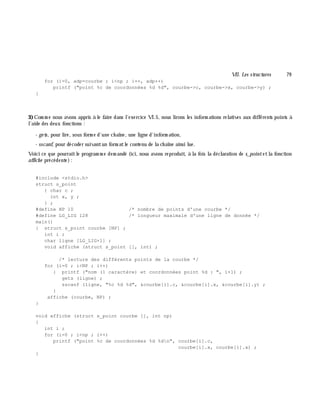 VII. Les structures 79
for (i=0, adp=courbe ; i<np ; i++, adp++)
printf ("point %c de coordonnées %d %d", courbe->c, courbe->x, courbe->y) ;
}
3)Com m e nous avons appris à le faire dans l'exercice VI.5, nous lirons les inform ations relatives aux différents points à
l'aide des deux fonctions :
- ge ts, pour lire, sous form e d'une ch aîne, une ligne d'inform ation,
- sscanf, pour décoder suivantun form atle contenu de la ch aîne ainsi lue.
Voici ce que pourraitle program m e dem andé (ici, nous avons reproduit, à la fois la déclaration de s_pointetla fonction
affich e précédente):
#include <stdio.h>
struct s_point
{ char c ;
int x, y ;
} ;
#define NP 10 /* nombre de points d'une courbe */
#define LG_LIG 128 /* longueur maximale d'une ligne de donnée */
main()
{ struct s_point courbe [NP] ;
int i ;
char ligne [LG_LIG+1] ;
void affiche (struct s_point [], int) ;
/* lecture des différents points de la courbe */
for (i=0 ; i<NP ; i++)
{ printf ("nom (1 caractère) et coordonnées point %d : ", i+1) ;
gets (ligne) ;
sscanf (ligne, "%c %d %d", &courbe[i].c, &courbe[i].x, &courbe[i].y) ;
}
affiche (courbe, NP) ;
}
void affiche (struct s_point courbe [], int np)
{
int i ;
for (i=0 ; i<np ; i++)
printf ("point %c de coordonnées %d %dn", courbe[i].c,
courbe[i].x, courbe[i].x) ;
}
 