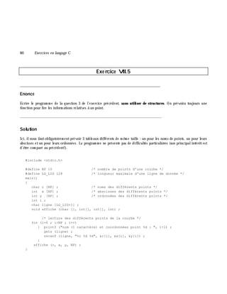 80 Exe rcices en langage C
Exe rcice VII.5
___________________________________________________________________________
Enoncé
Ecrire le program m e de la question 3 de l'exercice précédent, sans utiliser de structures. On prévoira toujours une
fonction pour lire les inform ations relatives à un point.
_______________________________________________________________
Solution
Ici, ilnous fautobligatoirem entprévoir 3 tableaux différents de m ê m e taille : un pour les nom s de points, un pour leurs
abscisses etun pour leurs ordonnées. Le program m e ne présente pas de difficultés particuliè res (son principalintérê test
d'ê tre com paré au précédent!).
#include <stdio.h>
#define NP 10 /* nombre de points d'une courbe */
#define LG_LIG 128 /* longueur maximale d'une ligne de donnée */
main()
{
char c [NP] ; /* noms des différents points */
int x [NP] ; /* abscisses des différents points */
int y [NP] ; /* ordonnées des différents points */
int i ;
char ligne [LG_LIG+1] ;
void affiche (char [], int[], int[], int) ;
/* lecture des différents points de la courbe */
for (i=0 ; i<NP ; i++)
{ printf ("nom (1 caractère) et coordonnées point %d : ", i+1) ;
gets (ligne) ;
sscanf (ligne, "%c %d %d", &c[i], &x[i], &y[i]) ;
}
affiche (c, x, y, NP) ;
}
 