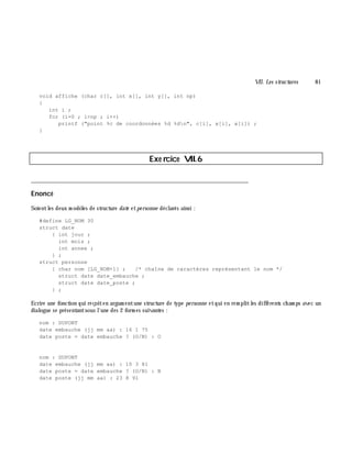 VII. Les structures 81
void affiche (char c[], int x[], int y[], int np)
{
int i ;
for (i=0 ; i<np ; i++)
printf ("point %c de coordonnées %d %dn", c[i], x[i], x[i]) ;
}
Exe rcice VII.6
___________________________________________________________________________
Enoncé
Soientles deux m odè les de structure date etpe rsonne déclarés ainsi :
#define LG_NOM 30
struct date
{ int jour ;
int mois ;
int annee ;
} ;
struct personne
{ char nom [LG_NOM+1] ; /* chaîne de caractères représentant le nom */
struct date date_embauche ;
struct date date_poste ;
} ;
Ecrire une fonction qui reçoiten argum entune structure de type pe rsonne etqui en rem plitles différents ch am ps avec un
dialogue se présentantsous l'une des 2 form es suivantes :
nom : DUPONT
date embauche (jj mm aa) : 16 1 75
date poste = date embauche ? (O/N) : O
nom : DUPONT
date embauche (jj mm aa) : 10 3 81
date poste = date embauche ? (O/N) : N
date poste (jj mm aa) : 23 8 91
 