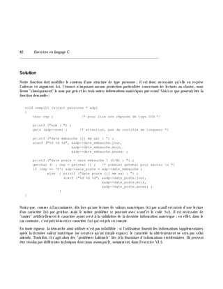 82 Exe rcices en langage C
_______________________________________________________________
Solution
Notre fonction doit m odifier le contenu d'une structure de type pe rsonne ;ilest donc nécessaire qu'elle en reçoive
l'adresse en argum ent. Ici, l'énoncé n'im posant aucune protection particuliè re concernant les lectures au clavier, nous
lirons "classiquem ent" le nom par ge ts etles trois autres inform ations num ériques par scanf. Voici ce que pourraitê tre la
fonction dem andée :
void remplit (struct personne * adp)
{
char rep ; /* pour lire une réponse de type O/N */
printf ("nom : ") ;
gets (adp->nom) ; /* attention, pas de contrôle de longueur */
printf ("date embauche (jj mm aa) : ") ;
scanf ("%d %d %d", &adp->date_embauche.jour,
&adp->date_embauche.mois,
&adp->date_embauche.annee) ;
printf ("date poste = date embauche ? (O/N) : ") ;
getchar () ; rep = getchar () ; /* premier getchar pour sauter n */
if (rep == 'O') adp->date_poste = adp->date_embauche ;
else { printf ("date poste (jj mm aa) : ") ;
scanf ("%d %d %d", &adp->date_poste.jour,
&adp->date_poste.mois,
&adp->date_poste.annee) ;
}
}
Notez que, com m e à l'accoutum ée, dè s lors qu'une lecture de valeurs num ériques (ici par scanf) estsuivie d'une lecture
d'un caractè re (ici par ge tch ar, m ais le m ê m e problè m e se poserait avec scanf et le code %c), ilest nécessaire de
"sauter" artificiellem entle caractè re ayantservi à la validation de la derniè re inform ation num érique ;en effet, dans le
cas contraire, c'estprécisém entce caractè re (n)qui estpris en com pte.
En toute rigueur, la dém arch e ainsi utilisée n'estpas infaillible : si l'utilisateur fournitdes inform ations supplém entaires
aprè s la derniè re valeur num érique (ne serait-ce qu'un sim ple espace), le caractè re lu ultérieurem ent ne sera pas celui
attendu. Toutefois, ils'agitalors des "problè m es h abituels" liés à la fourniture d'inform ations excédentaires. Ils peuvent
ê tre résolus par différentes tech niques dontnous avons parlé, notam m ent, dans l'exercice VI.5.
 