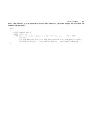 VII. Les structures 83
Voici, à titre indicatif, un petit program m e d'essai de notre fonction (sa com pilation nécessite les déclarations des
structures date etpe rsonne ):
main()
{
struct personne bloc ;
remplit (&bloc) ;
printf ("nom : %s n date embauche : %d %d %d n date poste : %d %d %d",
bloc.nom,
bloc.date_embauche.jour, bloc.date_embauche.mois, bloc.date_embauche.annee,
bloc.date_poste.jour, bloc.date_poste.mois, bloc.date_poste.annee ) ;
}
 
