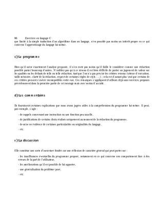 86 Exe rcices en langage C
que lim ité à la sim ple traduction d'un algorith m e dans un langage, n'en possè de pas m oins un intérê t propre en ce qui
concerne l'apprentissage du langage lui-m ê m e.
c)Le program m e
Bien qu'ilsuive exactem ent l'analyse proposée, iln'en reste pas m oins qu'ilfaille le considérer com m e une rédaction
possible parm i beaucoup d'autres. N'oubliez pas qu'à ce niveau ilestbien difficile de porter un jugem entde valeur sur
les qualités ou les défauts de telle ou telle rédaction, tantque l'on n'a pas précisé les critè res retenus (vitesse d'exécution,
taille m ém oire, clarté de la rédaction, respectde certaines rè gles de style, ...);cela estd'autantplus vrai que certains de
ces critè res peuvents'avérer incom patibles entre eux. Ces rem arques s'appliquentd'ailleurs déjà aux exercices proposés
précédem m entdans la prem iè re partie de cetouvrage m ais avec m oins d'accuité.
d)Le s com m e ntaire s
Ils fournissentcertaines explications que nous avons jugées utiles à la com préh ension du program m e lui-m ê m e. Ilpeut,
par exem ple, s'agir :
- de rappels concernantune instruction ou une fonction peu usuelle,
- de justifications de certains ch oix réalisés uniquem entau m om entde la rédaction du program m e,
- de m ise en évidence de certaines particularités ou originalités du langage,
- etc.
e )La discussion
Elle constitue une sorte d'ouve rture fondée sur une réflexion de caractè re généralqui peutporter sur :
- les insuffisances éventuelles du program m e proposé, notam m ent en ce qui concerne son com portem ent face à des
erreurs de la partde l'utilisateur,
- les am éliorations qu'ilestpossible de lui apporter,
- une généralisation du problè m e posé,
- etc.
 