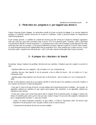 Introduction à la de uxiè m e partie 87
2 - Prote ction de s program m e s par rapport aux donné e s
Com m e beaucoup d'autres langages, les instructions usuelles de lecture au clavier du langage C ne sont pas totalem ent
protégées d'éventuelles réponses incorrectes de la part de l'utilisateur. Celles-ci peuvent entraîner un com portem ent
anorm aldu program m e.
D'une m aniè re générale, ce problè m e de contrôle des données peut ê tre résolu par l'em ploi de tech niques appropriées
telles que celles que nous avons rencontrées dans l'exercice VI.5 de la prem iè re partie. Toutefois, celles-ci présentent
l'inconvénientd'alourdir le texte du program m e. C'estpourquoi nous avons évité d'introduire systém atiquem entde telles
protections dans tous nos exem ples, ce qui auraitm anifestem entm asqué l'objectif essentielde l'exercice (bien entendu,
ces protections pourraientdevenir indispensables dans un program m e réel). Notez toutefois que certains exercices, de par
leur nature m ê m e, requiè rentune telle protection ;celle-ci sera alors clairem entdem andée dans l'énoncé lui-m ê m e.
3 - A propos des structure s de boucle
En principe, lorsque l'analyse d'un problè m e faitintervenir une répétition, ilfaudrait, pour ê tre com plet, en préciser le
type :
- répétition définie (ou ave c com pte ur): elle estréalisée en C avec l'instruction for,
- répétition tant que, dans laquelle le test de poursuite a lieu en début de boucle : elle est réalisée en C avec
l'instruction w h ile ,
- répétition jusqu'à dans laquelle le testd'arrê ta lieu en fin de boucle : elle estréalisée en C avec l'instruction do ...
w h ile .
En fait, ilexiste plusieurs raisons de ne pas toujours spécifier le ch oix du type d'une répétition au niveau de l'analyse et
de le reporter au niveau de l'écriture du program m e :
- d'une part, le ch oix d'un type de boucle n'estpas toujours dicté im pérativem entpar le problè m e : par exem ple, un
algorith m e utilisant une répétition de type jusqu'à peut toujours ê tre transform é en un algorith m e utilisant une
répétition de type tantque,
- d'autre part, com m e nous l'avons déjà entrevu dans le ch apitre III de la prem iè re partie, le langage C autorise des
form es de répétition plus variées que les trois que nous venons d'évoquer (etqui sontcelles proposées classiquem ent
par la "program m ation structurée"): ainsi, par exem ple :
*grâ ce à la notion d'opérateur séquentiel, on peut réaliser, à l'aide de l'instruction w h ile , des boucles dans
lesquelles le testde poursuite a lieu, non plus en début, m ais en cours de boucle,
*l'instruction bre ak autorise des boucles à sorties m ultiples.
 