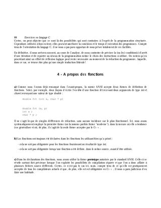88 Exe rcices en langage C
Certes, on peut objecter que ce sont là des possibilités qui sont contraires à l'esprit de la program m ation structurée.
Cependant, utilisées à bon escient, elles peuventam éliorer la concision etle tem ps d'exécution des program m es. Com pte
tenu de l'orientation du langage C, ilne nous a pas paru opportun de nous priver totalem entde ces facilités.
En définitive, ilnous arrivera souvent, au cours de l'analyse, de nous contenter de préciser la (ou les)condition(s)d'arrê t
d'une itération etde reporter au niveau de la program m ation m ê m e le ch oix des instructions à utiliser. On notera qu'en
procédantainsi un effortde réflexion logique peutrester nécessaire au m om entde la rédaction du program m e, laquelle,
dans ce cas, se trouve ê tre plus qu'une sim ple traduction littérale!
4 - A propos des fonctions
a) Com m e nous l'avons déjà rem arqué dans l'avant-propos, la norm e ANSI accepte deux form es de définition de
fonctions. Voici, par exem ple, deux façons d'écrire l'en-tê te d'une fonction fct recevant deux argum ents de type int et
ch aretrenvoyantune valeur de type double :
double fct (int x, char * p)
double fct (x, p)
int x ;
char * p ;
Ilne s'agit là que de sim ples différences de rédaction, sans aucune incidence sur le plan fonctionnel. Ici, nous avons
systém atiquem entem ployé la prem iè re form e (on la nom m e parfois form e "m oderne"), dans la m esure où elle a tendance
à se généraliser etoù, de plus, ils'agitde la seule form e acceptée par le C+ + .
b)Les fonctions onttoujours été déclarées dans les fonctions les utilisantbien qu'a priori :
- cela ne soitpas obligatoire pour les fonctions fournissantun résultatde type int,
- cela ne soitpas obligatoire lorsqu'une fonction a été définie, dans le m ê m e source, avantd'ê tre utilisée.
c) Dans les déclarations des fonctions, nous avons utilisé la form e prototype autorisée par le standard ANSI. Celle-ci se
révè le surtout fort précieuse lorsque l'on exploite les possibilités de com pilation séparée et que l'on a donc affaire à
plusieurs fich iers source différents. Certes, ce n'est pas le cas ici, m ais, com pte tenu de ce qu'elle est pratiquem ent
acceptée de tous les com pilateurs actuels etque, de plus, elle estestobligatoire en C+ + , ilnous a paru judicieux d'en
faire une h abitude.
 