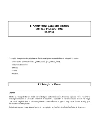 I: VARIATIO NS ALGO RITH M IQUES
SUR LES INSTRUCTIO NS
D E BASE
Ce ch apitre vous propose des problè m es ne faisantappelqu'aux notions de base du langage C, à savoir :
- entrées-sorties conversationnelles (ge tch ar, scanf, ge ts, putch ar, printf),
- instructions de contrôle,
- tableaux,
- ch aînes,
- fonctions.
I-1 Triangle de Pascal
______________________________________________________________________________
Enoncé
Affich er un "triangle de Pascal" dontle nom bre de lignes estfourni en donnée. Nous vous rappelons que les "cases" d'un
teltriangle contiennentles valeurs des coefficients du binom e C
n,p
(ou nom bre de com binaisons de n élém ents pris p à p).
Cette valeur est placée dans la case correspondant à l'intersection de la ligne de rang n et la colonne de rang p (la
num érotation com m ençantà 0).
On évitera de calculer ch aque term e séparém ent ;au contraire, on ch erch era à exploiter la relation de récurrence :
 