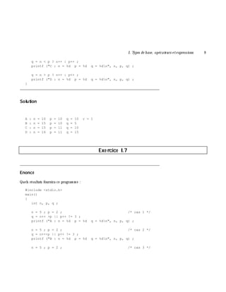 I. Types de base, opérate urs e te xpressions 9
q = n < p ? n++ : p++ ;
printf ("C : n = %d p = %d q = %dn", n, p, q) ;
q = n > p ? n++ : p++ ;
printf ("D : n = %d p = %d q = %dn", n, p, q) ;
}
___________________________________________________________________________
Solution
A : n = 10 p = 10 q = 10 r = 1
B : n = 15 p = 10 q = 5
C : n = 15 p = 11 q = 10
D : n = 16 p = 11 q = 15
Exe rcice I.7
___________________________________________________________________________
Enoncé
Quels résultats fournira ce program m e :
#include <stdio.h>
main()
{
int n, p, q ;
n = 5 ; p = 2 ; /* cas 1 */
q = n++ >p || p++ != 3 ;
printf ("A : n = %d p = %d q = %dn", n, p, q) ;
n = 5 ; p = 2 ; /* cas 2 */
q = n++<p || p++ != 3 ;
printf ("B : n = %d p = %d q = %dn", n, p, q) ;
n = 5 ; p = 2 ; /* cas 3 */
 
