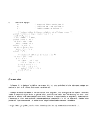 9 2 Exe rcices en langage C
nl, /* nombre de lignes souhaitées */
i, /* indice de la ligne courante */
j ; /* indice courant de colonne */
/* lecture nombre de lignes souhaitées et affichage titres */
printf ("combien de lignes voulez vous ? ") ;
scanf ("%d", &nl) ;
if (nl > NMAX) nl = NMAX ;
printf ("nn p ") ;
for (i=0 ; i<nl ;i++)
printf ("%5d", i) ;
printf ("n nn") ;
for (i=0 ; i<=nl ; i++)
printf ("-----") ;
printf ("n") ;
/* création et affichage de chaque ligne */
for (i=0 ; i<nl ;i++)
{ t[i] = 1 ;
for (j=i-1 ; j>0 ; j--)
t[j] = t[j-1] + t[j] ;
printf ("%2d --", i) ;
for (j=0 ; j<=i ; j++)
printf ("%5d", t[j]) ;
printf ("n") ;
}
}
Com m e ntaire s
*En langage C, les indices d'un tableau com m encent à 0. Ici, cette particularité s'avè re intéressante puisque nos
num éros de lignes ou de colonnes doiventaussi com m encer à 0.
*Plutôtque d'utiliser directem entla constante 15 dans notre program m e, nous avons préféré faire appelà l'instruction
#de fine du préprocesseur pour définir un sym bole NMAX possédantcette valeur. Ilestainsi beaucoup plus facile, le cas
éch éant, de m odifier cette valeur (puisqu'ilsuffitalors d'intervenir en un seulendroit du program m e). Notez que nous
n'aurions pas pu utiliser la déclaration de constante sym bolique (constintNM AX = 15), car, dans ce cas, NM AX n'aurait
pas été une "expression constante", etnous n'aurions pas pu l'utiliser com m e dim ension d'un tableau.
*Ne pas oublier que t[NMAX]réserve NMAX élém ents (c'est-à -dire 15), dontles indices varientde 0 à 14.
 