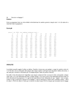 9 4 Exe rcices en langage C
Enoncé
Ecrire un program m e basé sur cette m éth ode rech erch anttous les nom bres prem iers com pris entre 1 etn (la valeur de n
étantfixée dans le program m e)
Exe m ple
entre 1 et 1000, les nombres premiers sont :
2 3 5 7 11 13 17 19 23 29
31 37 41 43 47 53 59 61 67 71
73 79 83 89 97 101 103 107 109 113
127 131 137 139 149 151 157 163 167 173
179 181 191 193 197 199 211 223 227 229
233 239 241 251 257 263 269 271 277 281
283 293 307 311 313 317 331 337 347 349
353 359 367 373 379 383 389 397 401 409
419 421 431 433 439 443 449 457 461 463
467 479 487 491 499 503 509 521 523 541
547 557 563 569 571 577 587 593 599 601
607 613 617 619 631 641 643 647 653 659
661 673 677 683 691 701 709 719 727 733
739 743 751 757 761 769 773 787 797 809
811 821 823 827 829 839 853 857 859 863
877 881 883 887 907 911 919 929 937 941
947 953 967 971 977 983 991 997
________________________________________________________________________________________
ANALYSE
La m éth ode m anuelle suggè re d'utiliser un tableau. Toutefois, devons-nous, par analogie, y ranger les nom bres entiers de
1 à n?En fait, cela ne seraitguè re utile puisque alors ch aque nom bre seraitégalà son rang dans le tableau (du m oins, à
une unité prè s, suivantles conventions que l'on adopteraitpour l'indice du prem ier élém ent).
En réalité, le bon déroulem entde l'algorith m e nous im pose seulem entd'ê tre en m esure de faire correspondre à ch aque
entier entre 1 etn, une inform ation précisant, à ch aque instant, s'ilestrayé ou non (cette inform ation pouvantévoluer au
fildu déroulem ent du program m e). Ils'agit là tout naturellem ent d'une inform ation de type "logique" (vrai ou faux).
Com m e ce type n'existe pas en tantque telen langage C, nous le sim ulerons à l'aide de deux constantes entiè res : VRAI
de valeur 1, FAUX de valeur 0. Notez que le ch oix de la valeur 0 pour FAUX estim posé par la m aniè re dontle langage
 