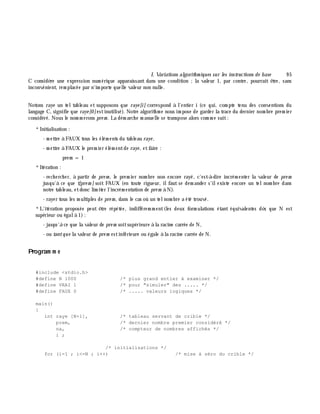 I. Variations algorith m iques sur les instructions de base 9 5
C considè re une expression num érique apparaissant dans une condition ;la valeur 1, par contre, pourrait ê tre, sans
inconvénient, rem placée par n'im porte quelle valeur non nulle.
Notons raye un teltableau et supposons que raye [i] correspond à l'entier i (ce qui, com pte tenu des conventions du
langage C, signifie que raye [0]estinutilisé). Notre algorith m e nous im pose de garder la trace du dernier nom bre prem ier
considéré. Nous le nom m erons pre m . La dém arch e m anuelle se transpose alors com m e suit:
*Initialisation :
- m ettre à FAUX tous les élém ents du tableau raye ,
- m ettre à FAUX le prem ier élém entde raye , etfaire :
prem = 1
*Itération :
- rech erch er, à partir de pre m , le prem ier nom bre non encore rayé, c'est-à -dire incrém enter la valeur de pre m
jusqu'à ce que t[pre m ] soit FAUX (en toute rigueur, ilfaut se dem ander s'ilexiste encore un telnom bre dans
notre tableau, etdonc lim iter l'incrém entation de pre m à N).
- rayer tous les m ultiples de pre m , dans le cas où un telnom bre a été trouvé.
*L'itération proposée peut ê tre répétée, indifférem m ent(les deux form ulations étant équivalentes dè s que N est
supérieur ou égalà 1):
- jusqu'à ce que la valeur de pre m soitsupérieure à la racine carrée de N,
- ou tantque la valeur de pre m estinférieure ou égale à la racine carrée de N.
Program m e
#include <stdio.h>
#define N 1000 /* plus grand entier à examiner */
#define VRAI 1 /* pour "simuler" des ..... */
#define FAUX 0 /* ..... valeurs logiques */
main()
{
int raye [N+1], /* tableau servant de crible */
prem, /* dernier nombre premier considéré */
na, /* compteur de nombres affichés */
i ;
/* initialisations */
for (i=1 ; i<=N ; i++) /* mise à zéro du crible */
 