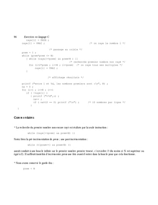 9 6 Exe rcices en langage C
raye[i] = FAUX ;
raye[1] = VRAI ; /* on raye le nombre 1 */
/* passage au crible */
prem = 1 ;
while (prem*prem <= N)
{ while (raye[++prem] && prem<N ) {}
/* recherche premier nombre non rayé */
for (i=2*prem ; i<=N ; i+=prem) /* on raye tous ses multiples */
raye[i] = VRAI ;
}
/* affichage résultats */
printf ("entre 1 et %d, les nombres premiers sont :n", N) ;
na = 0 ;
for (i=1 ; i<=N ; i++)
if ( !raye[i] )
{ printf ("%7d",i) ;
na++ ;
if ( na%10 == 0) printf ("n") ; /* 10 nombres par ligne */
}
}
Com m e ntaire s
*La rech erch e du prem ier nom bre non encore rayé estréalisée par la seule instruction :
while (raye[++prem] && prem<N) {}
Notez bien la pré-incrém entation de pre m ;une post-incrém entation :
while (t[prem++] && prem<N) {}
auraitconduità une boucle infinie sur le prem ier nom bre prem ier trouvé, c'est-à -dire 2 (du m oins si N estsupérieur ou
égalà 2). Ilsuffiraittoutefois d'incrém enter pre m une fois avantd'entrer dans la boucle pour que cela fonctionne.
*Nous avons conservé le garde-fou :
prem < N
 