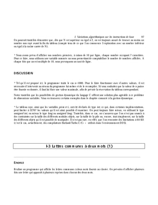 I. Variations algorith m iques sur les instructions de base 9 7
On pourraittoutefois dém ontrer que, dè s que N estsupérieur ou égalà 2, on esttoujours assuré de trouver au m oins un
nom bre non rayé avantla fin du tableau (com pte tenu de ce que l'on com m ence l'exploration avec un nom bre inférieur
ou égalà la racine carrée de N).
*Nous avons prévu d'affich er nos nom bres prem iers, à raison de 10 par ligne, ch aque nom bre occupant 7 caractè res.
Pour ce faire, nous utilisons une variable nom m ée na nous perm ettantde com ptabiliser le nom bre de nom bres affich és. A
ch aque fois que na estm ultiple de 10, nous provoquons un sautde ligne.
D ISCUSSIO N
*Telqu'ilest proposé ici, le program m e traite le cas n=1000. Pour le faire fonctionner avec d'autres valeurs, ilest
nécessaire d'intervenir au niveau du program m e lui-m ê m e etde le recom piler. Si vous souh aitez que la valeur de n puisse
ê tre fournie en donnée, ilfautlui fixer une valeur m axim ale, afin de prévoir la réservation du tableau correspondant.
Notez toutefois que les possibilités de gestion dynam ique du langage C offrentune solution plus agréable à ce problè m e
de dim e nsions variables. Vous en trouverez certains exem ples dans le ch apitre consacré à la gestion dynam ique.
*Le tableau raye , ainsi que les variables pre m eti, ontété déclarés de type int, ce qui, dans certaines im plém entations,
peut lim iter à 32767 les valeurs qu'ilest ainsi possible d'exam iner. On peut toujours faire m ieux, en utilisant le type
unsigne d int, ou m ieux le type long ou unsigne d long. Toutefois, dans ce cas, on s'assurera que l'on n'estpas soum is à
des contraintes sur la taille des différents m odules objets, sur la taille de la pile ou, encore, toutsim plem ent, sur la taille
des différents objets qu'ilestpossible de m anipuler. Iln'estpas rare, en effet, que l'on rencontre des lim itations à 64 KO
(c'estle cas, actuellem ent, des com pilateurs Borland/Turbo C/C+ + utilisés dans l'environnem entDOS).
I-3 Le ttre s com m une s à de ux m ots (1)
________________________________________________________________________________________
Enoncé
Réaliser un program m e qui affich e les lettres com m unes à deux m ots fournis au clavier. On prévoira d'affich er plusieurs
fois une lettre qui apparaîtà plusieurs reprises dans ch acun des deux m ots.
 