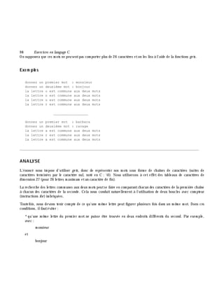 9 8 Exe rcices en langage C
On supposera que ces m ots ne peuventpas com porter plus de 26 caractè res eton les lira à l'aide de la fonctions ge ts.
Exe m ple s
donnez un premier mot : monsieur
donnez un deuxième mot : bonjour
la lettre o est commune aux deux mots
la lettre n est commune aux deux mots
la lettre u est commune aux deux mots
la lettre r est commune aux deux mots
_________________
donnez un premier mot : barbara
donnez un deuxième mot : ravage
la lettre a est commune aux deux mots
la lettre r est commune aux deux mots
la lettre a est commune aux deux mots
________________________________________________________________________________________
ANALYSE
L'énoncé nous im pose d'utiliser ge ts, donc de représenter nos m ots sous form e de ch aînes de caractè res (suites de
caractè res term inées par le caractè re nul, noté en C : 0). Nous utiliserons à cet effet des tableaux de caractè res de
dim ension 27 (pour 26 lettres m axim um etun caractè re de fin).
La rech erch e des lettres com m unes aux deux m ots peutse faire en com parantch acun des caractè res de la prem iè re ch aîne
à ch acun des caractè res de la seconde. Cela nous conduit naturellem ent à l'utilisation de deux boucles avec com pteur
(instructions for)im briquées.
Toutefois, nous devons tenir com pte de ce qu'une m ê m e lettre peut figurer plusieurs fois dans un m ê m e m ot. Dans ces
conditions, ilfautéviter :
*qu'une m ê m e lettre du prem ier m ot ne puisse ê tre trouvée en deux endroits différents du second. Par exem ple,
avec :
m onsieur
et
bonjour
 