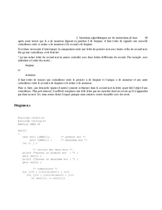 I. Variations algorith m iques sur les instructions de base 9 9
aprè s avoir trouvé que le o de m onsie ur figurait en position 2 de bonjour, ilfaut éviter de signaler une nouvelle
coïncidence entre ce m ê m e o de m onsie ur etle second o de bonjour.
Ilestdonc nécessaire d'interrom pre la com paraison entre une lettre du prem ier m otavec toutes celles du second m ot,
dè s qu'une coïncidence a été détectée.
*qu'une m ê m e lettre du second m otne puisse coïncider avec deux lettres différentes du second. Par exem ple, avec
(attention à l'ordre des m ots):
bonjour
et
m onsieur
ilfaut éviter de trouver une coïncidence entre le prem ier o de bonjour et l'unique o de m onsie ur et une autre
coïncidence entre le second o de bonjour etle m ê m e o de m onsie ur.
Pour ce faire, une dém arch e (parm i d'autres) consiste à élim iner dans le second m otla lettre ayant faitl'objetd'une
coïncidence. Plus précisém ent, ilsuffitde rem placer une telle lettre par un caractè re donton estsûr qu'iln'apparaîtra
pas dans un m ot. Ici, nous avons ch oisi l'espace puisque nous som m es censés travailler avec des m ots.
Program m e
#include <stdio.h>
#include <string.h>
#define LMAX 26
main()
{
char mot1 [LMAX+1], /* premier mot */
mot2 [LMAX+1] ; /* deuxième mot */
int i, j ;
/* lecture des deux mots */
printf ("donnez un premier mot : ") ;
gets (mot1) ;
printf ("donnez un deuxième mot : ") ;
gets (mot2) ;
/* comparaison */
for (i=0 ; i<strlen(mot1) ; i++)
for (j=0 ; j<strlen(mot2) ; j++)
if (mot1[i] == mot2[j])
 
