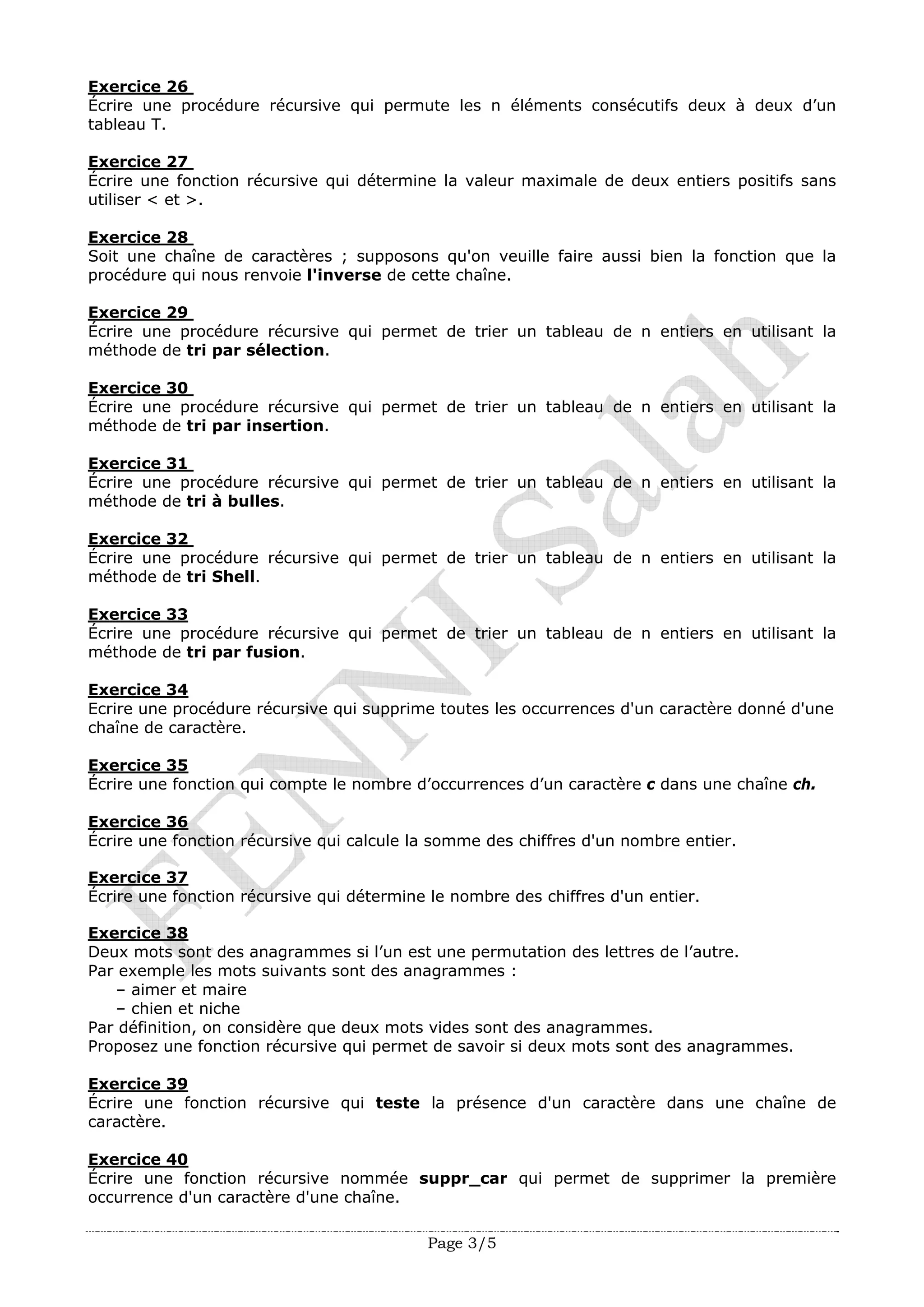 Page 3/5
Exercice 26
Écrire une procédure récursive qui permute les n éléments consécutifs deux à deux d’un
tableau T.
Exercice 27
Écrire une fonction récursive qui détermine la valeur maximale de deux entiers positifs sans
utiliser < et >.
Exercice 28
Soit une chaîne de caractères ; supposons qu'on veuille faire aussi bien la fonction que la
procédure qui nous renvoie l'inverse de cette chaîne.
Exercice 29
Écrire une procédure récursive qui permet de trier un tableau de n entiers en utilisant la
méthode de tri par sélection.
Exercice 30
Écrire une procédure récursive qui permet de trier un tableau de n entiers en utilisant la
méthode de tri par insertion.
Exercice 31
Écrire une procédure récursive qui permet de trier un tableau de n entiers en utilisant la
méthode de tri à bulles.
Exercice 32
Écrire une procédure récursive qui permet de trier un tableau de n entiers en utilisant la
méthode de tri Shell.
Exercice 33
Écrire une procédure récursive qui permet de trier un tableau de n entiers en utilisant la
méthode de tri par fusion.
Exercice 34
Ecrire une procédure récursive qui supprime toutes les occurrences d'un caractère donné d'une
chaîne de caractère.
Exercice 35
Écrire une fonction qui compte le nombre d’occurrences d’un caractère c dans une chaîne ch.
Exercice 36
Écrire une fonction récursive qui calcule la somme des chiffres d'un nombre entier.
Exercice 37
Écrire une fonction récursive qui détermine le nombre des chiffres d'un entier.
Exercice 38
Deux mots sont des anagrammes si l’un est une permutation des lettres de l’autre.
Par exemple les mots suivants sont des anagrammes :
– aimer et maire
– chien et niche
Par définition, on considère que deux mots vides sont des anagrammes.
Proposez une fonction récursive qui permet de savoir si deux mots sont des anagrammes.
Exercice 39
Écrire une fonction récursive qui teste la présence d'un caractère dans une chaîne de
caractère.
Exercice 40
Écrire une fonction récursive nommée suppr_car qui permet de supprimer la première
occurrence d'un caractère d'une chaîne.
 