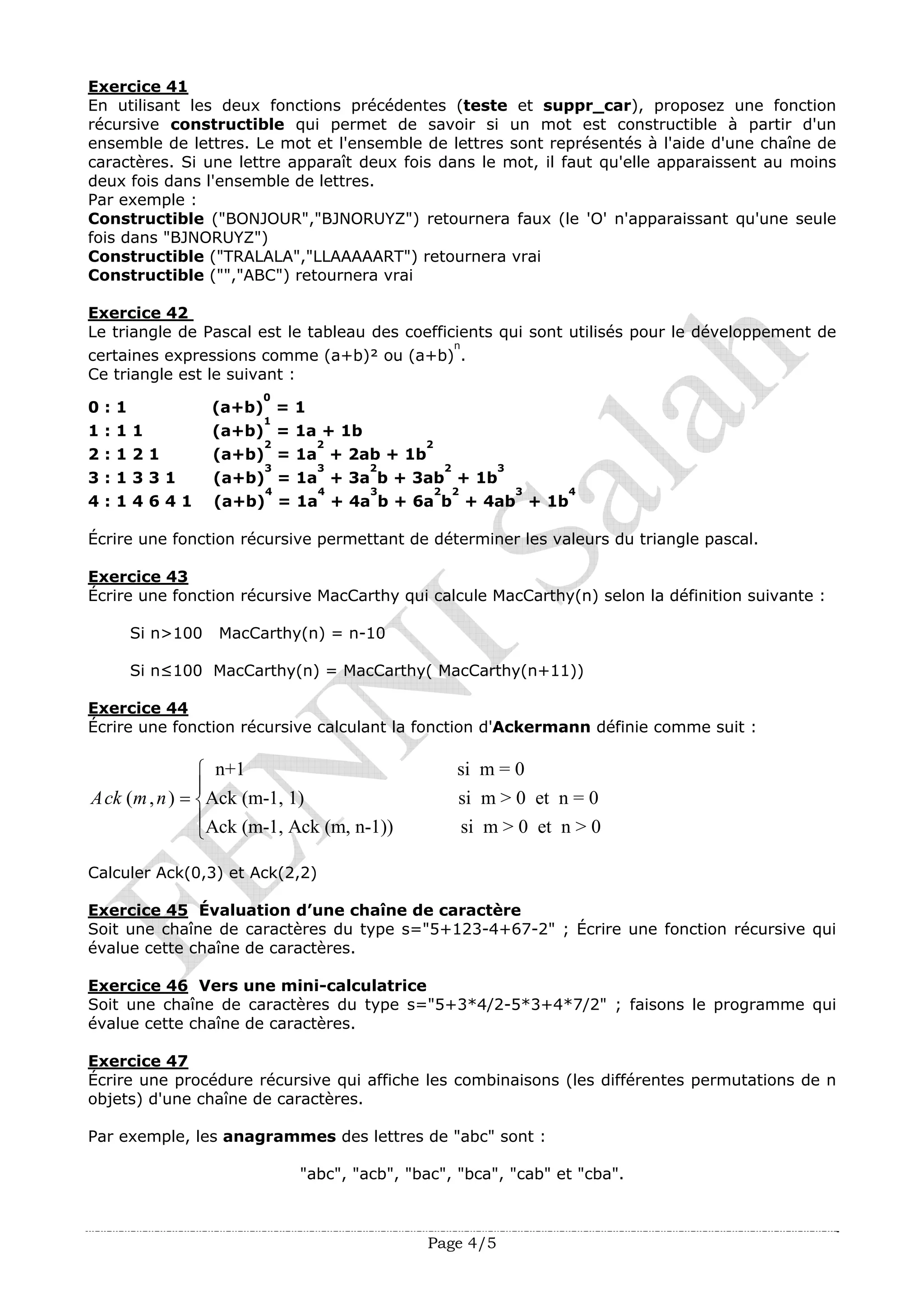 Page 4/5
Exercice 41
En utilisant les deux fonctions précédentes (teste et suppr_car), proposez une fonction
récursive constructible qui permet de savoir si un mot est constructible à partir d'un
ensemble de lettres. Le mot et l'ensemble de lettres sont représentés à l'aide d'une chaîne de
caractères. Si une lettre apparaît deux fois dans le mot, il faut qu'elle apparaissent au moins
deux fois dans l'ensemble de lettres.
Par exemple :
Constructible ("BONJOUR","BJNORUYZ") retournera faux (le 'O' n'apparaissant qu'une seule
fois dans "BJNORUYZ")
Constructible ("TRALALA","LLAAAAART") retournera vrai
Constructible ("","ABC") retournera vrai
Exercice 42
Le triangle de Pascal est le tableau des coefficients qui sont utilisés pour le développement de
certaines expressions comme (a+b)² ou (a+b)
n
.
Ce triangle est le suivant :
0 : 1 (a+b)
0
= 1
1 : 1 1 (a+b)
1
= 1a + 1b
2 : 1 2 1 (a+b)
2
= 1a
2
+ 2ab + 1b
2
3 : 1 3 3 1 (a+b)
3
= 1a
3
+ 3a
2
b + 3ab
2
+ 1b
3
4 : 1 4 6 4 1 (a+b)
4
= 1a
4
+ 4a
3
b + 6a
2
b
2
+ 4ab
3
+ 1b
4
Écrire une fonction récursive permettant de déterminer les valeurs du triangle pascal.
Exercice 43
Écrire une fonction récursive MacCarthy qui calcule MacCarthy(n) selon la définition suivante :
Si n>100 MacCarthy(n) = n-10
Si n≤100 MacCarthy(n) = MacCarthy( MacCarthy(n+11))
Exercice 44
Écrire une fonction récursive calculant la fonction d'Ackermann définie comme suit :
n+1 si m = 0
( , ) Ack (m-1, 1) si m > 0 et n = 0
Ack (m-1, Ack (m, n-1)) si m > 0 et n > 0
Ack m n
⎧
⎪
= ⎨
⎪
⎩
Calculer Ack(0,3) et Ack(2,2)
Exercice 45 Évaluation d’une chaîne de caractère
Soit une chaîne de caractères du type s="5+123-4+67-2" ; Écrire une fonction récursive qui
évalue cette chaîne de caractères.
Exercice 46 Vers une mini-calculatrice
Soit une chaîne de caractères du type s="5+3*4/2-5*3+4*7/2" ; faisons le programme qui
évalue cette chaîne de caractères.
Exercice 47
Écrire une procédure récursive qui affiche les combinaisons (les différentes permutations de n
objets) d'une chaîne de caractères.
Par exemple, les anagrammes des lettres de "abc" sont :
"abc", "acb", "bac", "bca", "cab" et "cba".
 