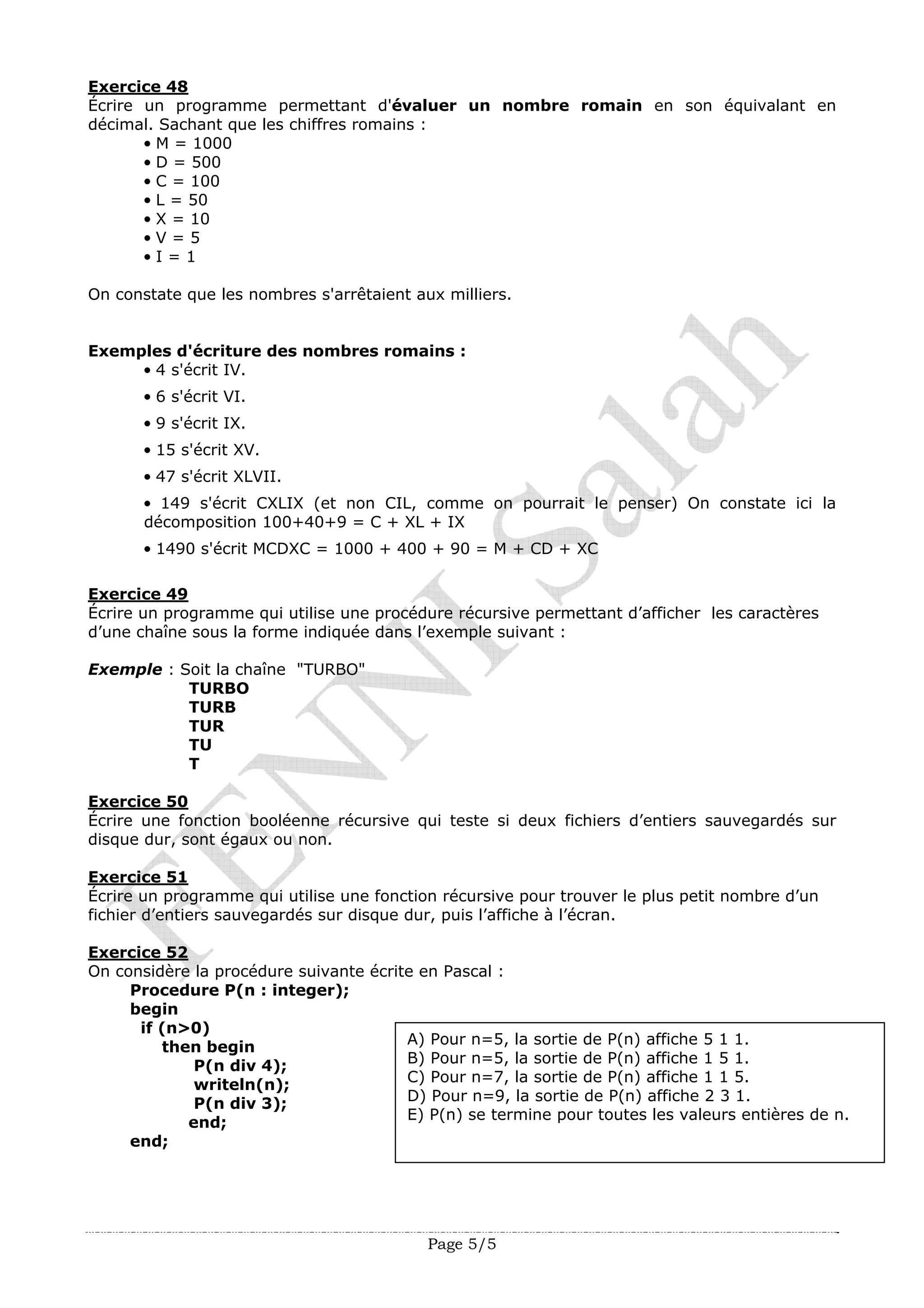 Page 5/5
Exercice 48
Écrire un programme permettant d'évaluer un nombre romain en son équivalant en
décimal. Sachant que les chiffres romains :
• M = 1000
• D = 500
• C = 100
• L = 50
• X = 10
• V = 5
• I = 1
On constate que les nombres s'arrêtaient aux milliers.
Exemples d'écriture des nombres romains :
• 4 s'écrit IV.
• 6 s'écrit VI.
• 9 s'écrit IX.
• 15 s'écrit XV.
• 47 s'écrit XLVII.
• 149 s'écrit CXLIX (et non CIL, comme on pourrait le penser) On constate ici la
décomposition 100+40+9 = C + XL + IX
• 1490 s'écrit MCDXC = 1000 + 400 + 90 = M + CD + XC
Exercice 49
Écrire un programme qui utilise une procédure récursive permettant d’afficher les caractères
d’une chaîne sous la forme indiquée dans l’exemple suivant :
Exemple : Soit la chaîne "TURBO"
TURBO
TURB
TUR
TU
T
Exercice 50
Écrire une fonction booléenne récursive qui teste si deux fichiers d’entiers sauvegardés sur
disque dur, sont égaux ou non.
Exercice 51
Écrire un programme qui utilise une fonction récursive pour trouver le plus petit nombre d’un
fichier d’entiers sauvegardés sur disque dur, puis l’affiche à l’écran.
Exercice 52
On considère la procédure suivante écrite en Pascal :
Procedure P(n : integer);
begin
if (n>0)
A) Pour n=5, la sortie de P(n) affiche 5 1 1.
B) Pour n=5, la sortie de P(n) affiche 1 5 1.
C) Pour n=7, la sortie de P(n) affiche 1 1 5.
D) Pour n=9, la sortie de P(n) affiche 2 3 1.
E) P(n) se termine pour toutes les valeurs entières de n.
then begin
P(n div 4);
writeln(n);
P(n div 3);
end;
end;
 