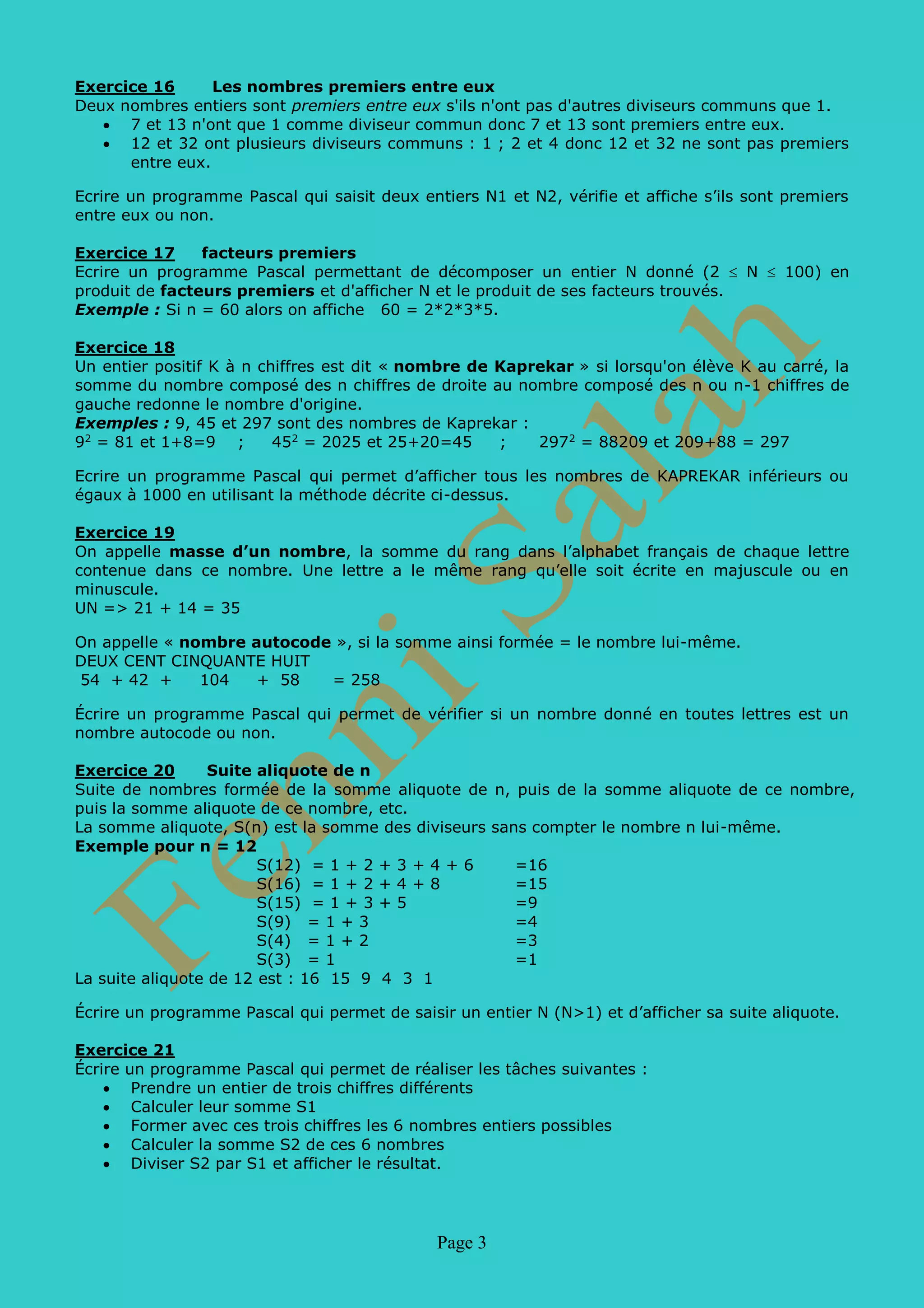 Page 3
Exercice 16 Les nombres premiers entre eux
Deux nombres entiers sont premiers entre eux s'ils n'ont pas d'autres diviseurs communs que 1.
• 7 et 13 n'ont que 1 comme diviseur commun donc 7 et 13 sont premiers entre eux.
• 12 et 32 ont plusieurs diviseurs communs : 1 ; 2 et 4 donc 12 et 32 ne sont pas premiers
entre eux.
Ecrire un programme Pascal qui saisit deux entiers N1 et N2, vérifie et affiche s’ils sont premiers
entre eux ou non.
Exercice 17 facteurs premiers
Ecrire un programme Pascal permettant de décomposer un entier N donné (2 ≤ N ≤ 100) en
produit de facteurs premiers et d'afficher N et le produit de ses facteurs trouvés.
Exemple : Si n = 60 alors on affiche 60 = 2*2*3*5.
Exercice 18
Un entier positif K à n chiffres est dit « nombre de Kaprekar » si lorsqu'on élève K au carré, la
somme du nombre composé des n chiffres de droite au nombre composé des n ou n-1 chiffres de
gauche redonne le nombre d'origine.
Exemples : 9, 45 et 297 sont des nombres de Kaprekar :
92
= 81 et 1+8=9 ; 452
= 2025 et 25+20=45 ; 2972
= 88209 et 209+88 = 297
Ecrire un programme Pascal qui permet d’afficher tous les nombres de KAPREKAR inférieurs ou
égaux à 1000 en utilisant la méthode décrite ci-dessus.
Exercice 19
On appelle masse d’un nombre, la somme du rang dans l’alphabet français de chaque lettre
contenue dans ce nombre. Une lettre a le même rang qu’elle soit écrite en majuscule ou en
minuscule.
UN => 21 + 14 = 35
On appelle « nombre autocode », si la somme ainsi formée = le nombre lui-même.
DEUX CENT CINQUANTE HUIT
54 + 42 + 104 + 58 = 258
Écrire un programme Pascal qui permet de vérifier si un nombre donné en toutes lettres est un
nombre autocode ou non.
Exercice 20 Suite aliquote de n
Suite de nombres formée de la somme aliquote de n, puis de la somme aliquote de ce nombre,
puis la somme aliquote de ce nombre, etc.
La somme aliquote, S(n) est la somme des diviseurs sans compter le nombre n lui-même.
Exemple pour n = 12
S(12) = 1 + 2 + 3 + 4 + 6 =16
S(16) = 1 + 2 + 4 + 8 =15
S(15) = 1 + 3 + 5 =9
S(9) = 1 + 3 =4
S(4) = 1 + 2 =3
S(3) = 1 =1
La suite aliquote de 12 est : 16 15 9 4 3 1
Écrire un programme Pascal qui permet de saisir un entier N (N>1) et d’afficher sa suite aliquote.
Exercice 21
Écrire un programme Pascal qui permet de réaliser les tâches suivantes :
• Prendre un entier de trois chiffres différents
• Calculer leur somme S1
• Former avec ces trois chiffres les 6 nombres entiers possibles
• Calculer la somme S2 de ces 6 nombres
• Diviser S2 par S1 et afficher le résultat.
 