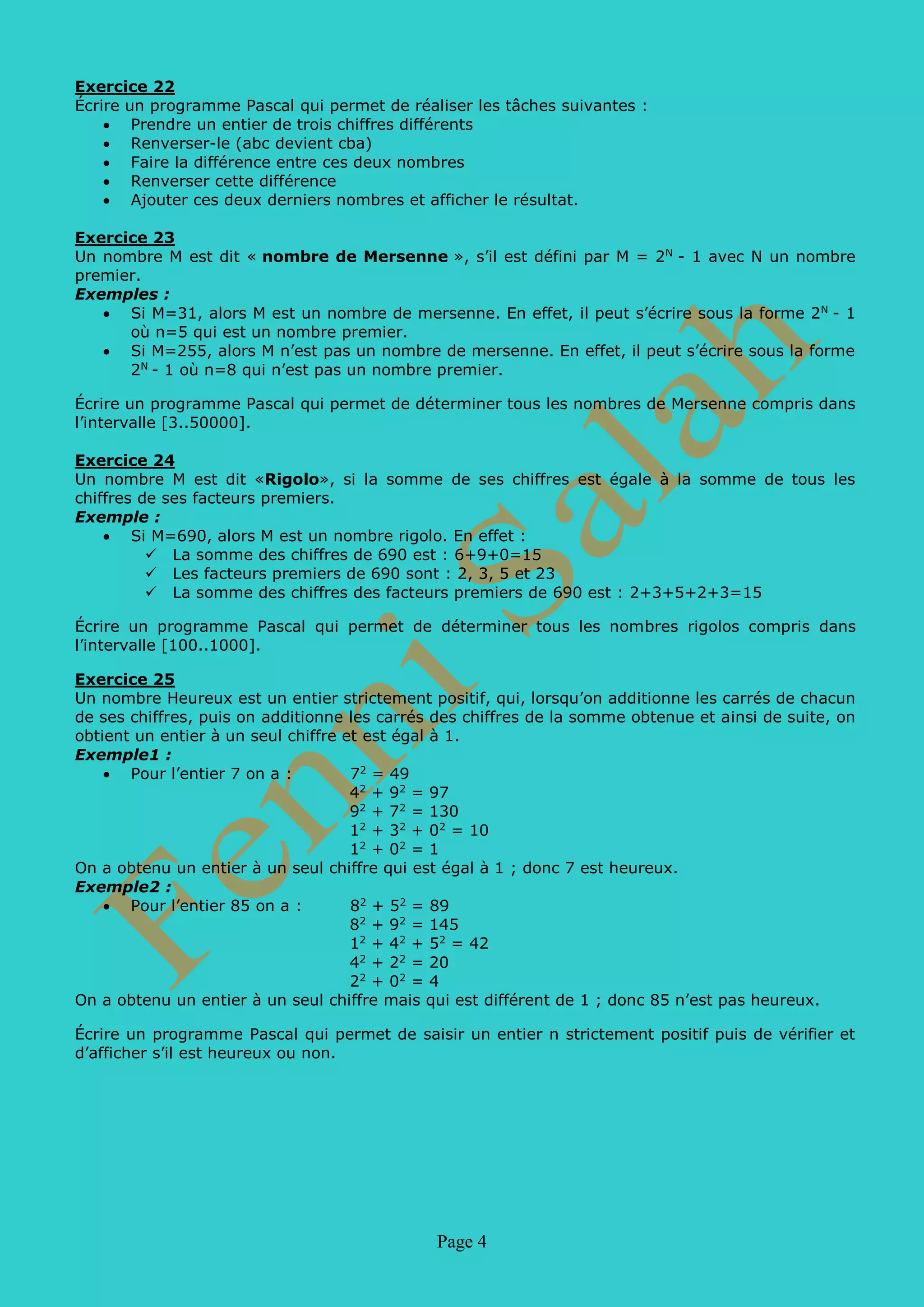 Page 4
Exercice 22
Écrire un programme Pascal qui permet de réaliser les tâches suivantes :
• Prendre un entier de trois chiffres différents
• Renverser-le (abc devient cba)
• Faire la différence entre ces deux nombres
• Renverser cette différence
• Ajouter ces deux derniers nombres et afficher le résultat.
Exercice 23
Un nombre M est dit « nombre de Mersenne », s’il est défini par M = 2N
- 1 avec N un nombre
premier.
Exemples :
• Si M=31, alors M est un nombre de mersenne. En effet, il peut s’écrire sous la forme 2N
- 1
où n=5 qui est un nombre premier.
• Si M=255, alors M n’est pas un nombre de mersenne. En effet, il peut s’écrire sous la forme
2N
- 1 où n=8 qui n’est pas un nombre premier.
Écrire un programme Pascal qui permet de déterminer tous les nombres de Mersenne compris dans
l’intervalle [3..50000].
Exercice 24
Un nombre M est dit «Rigolo», si la somme de ses chiffres est égale à la somme de tous les
chiffres de ses facteurs premiers.
Exemple :
• Si M=690, alors M est un nombre rigolo. En effet :
 La somme des chiffres de 690 est : 6+9+0=15
 Les facteurs premiers de 690 sont : 2, 3, 5 et 23
 La somme des chiffres des facteurs premiers de 690 est : 2+3+5+2+3=15
Écrire un programme Pascal qui permet de déterminer tous les nombres rigolos compris dans
l’intervalle [100..1000].
Exercice 25
Un nombre Heureux est un entier strictement positif, qui, lorsqu’on additionne les carrés de chacun
de ses chiffres, puis on additionne les carrés des chiffres de la somme obtenue et ainsi de suite, on
obtient un entier à un seul chiffre et est égal à 1.
Exemple1 :
• Pour l’entier 7 on a : 72
= 49
42
+ 92
= 97
92
+ 72
= 130
12
+ 32
+ 02
= 10
12
+ 02
= 1
On a obtenu un entier à un seul chiffre qui est égal à 1 ; donc 7 est heureux.
Exemple2 :
• Pour l’entier 85 on a : 82
+ 52
= 89
82
+ 92
= 145
12
+ 42
+ 52
= 42
42
+ 22
= 20
22
+ 02
= 4
On a obtenu un entier à un seul chiffre mais qui est différent de 1 ; donc 85 n’est pas heureux.
Écrire un programme Pascal qui permet de saisir un entier n strictement positif puis de vérifier et
d’afficher s’il est heureux ou non.
 