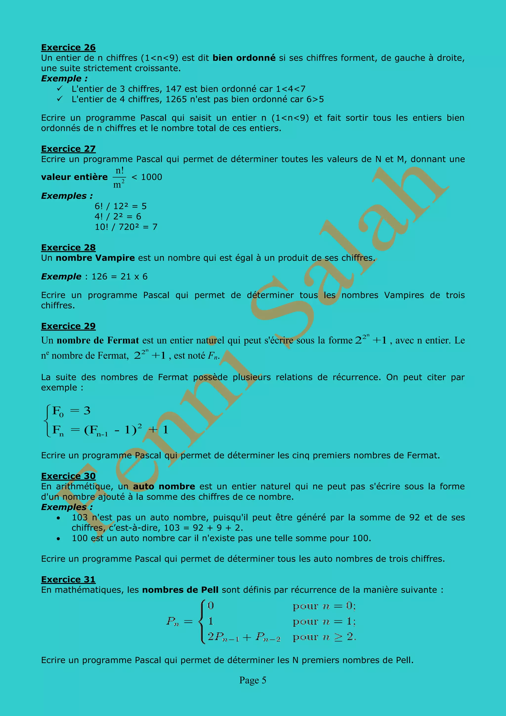 Page 5
Exercice 26
Un entier de n chiffres (1<n<9) est dit bien ordonné si ses chiffres forment, de gauche à droite,
une suite strictement croissante.
Exemple :
 L'entier de 3 chiffres, 147 est bien ordonné car 1<4<7
 L'entier de 4 chiffres, 1265 n'est pas bien ordonné car 6>5
Ecrire un programme Pascal qui saisit un entier n (1<n<9) et fait sortir tous les entiers bien
ordonnés de n chiffres et le nombre total de ces entiers.
Exercice 27
Ecrire un programme Pascal qui permet de déterminer toutes les valeurs de N et M, donnant une
valeur entière 2
n!
m
< 1000
Exemples :
6! / 12² = 5
4! / 2² = 6
10! / 720² = 7
Exercice 28
Un nombre Vampire est un nombre qui est égal à un produit de ses chiffres.
Exemple : 126 = 21 x 6
Ecrire un programme Pascal qui permet de déterminer tous les nombres Vampires de trois
chiffres.
Exercice 29
Un nombre de Fermat est un entier naturel qui peut s'écrire sous la forme
n
2
2 +1 , avec n
entier. Le ne
nombre de Fermat,
n
2
2 +1 , est noté Fn.
La suite des nombres de Fermat possède plusieurs relations de récurrence. On peut citer par
exemple :
0
2
n n-1
F = 3
F = (F - 1) + 1



Ecrire un programme Pascal qui permet de déterminer les cinq premiers nombres de Fermat.
Exercice 30
En arithmétique, un auto nombre est un entier naturel qui ne peut pas s'écrire sous la forme
d'un nombre ajouté à la somme des chiffres de ce nombre.
Exemples :
• 103 n'est pas un auto nombre, puisqu'il peut être généré par la somme de 92 et de ses
chiffres, c’est-à-dire, 103 = 92 + 9 + 2.
• 100 est un auto nombre car il n'existe pas une telle somme pour 100.
Ecrire un programme Pascal qui permet de déterminer tous les auto nombres de trois chiffres.
Exercice 31
En mathématiques, les nombres de Pell sont définis par récurrence de la manière suivante :
Ecrire un programme Pascal qui permet de déterminer les N premiers nombres de Pell.
 