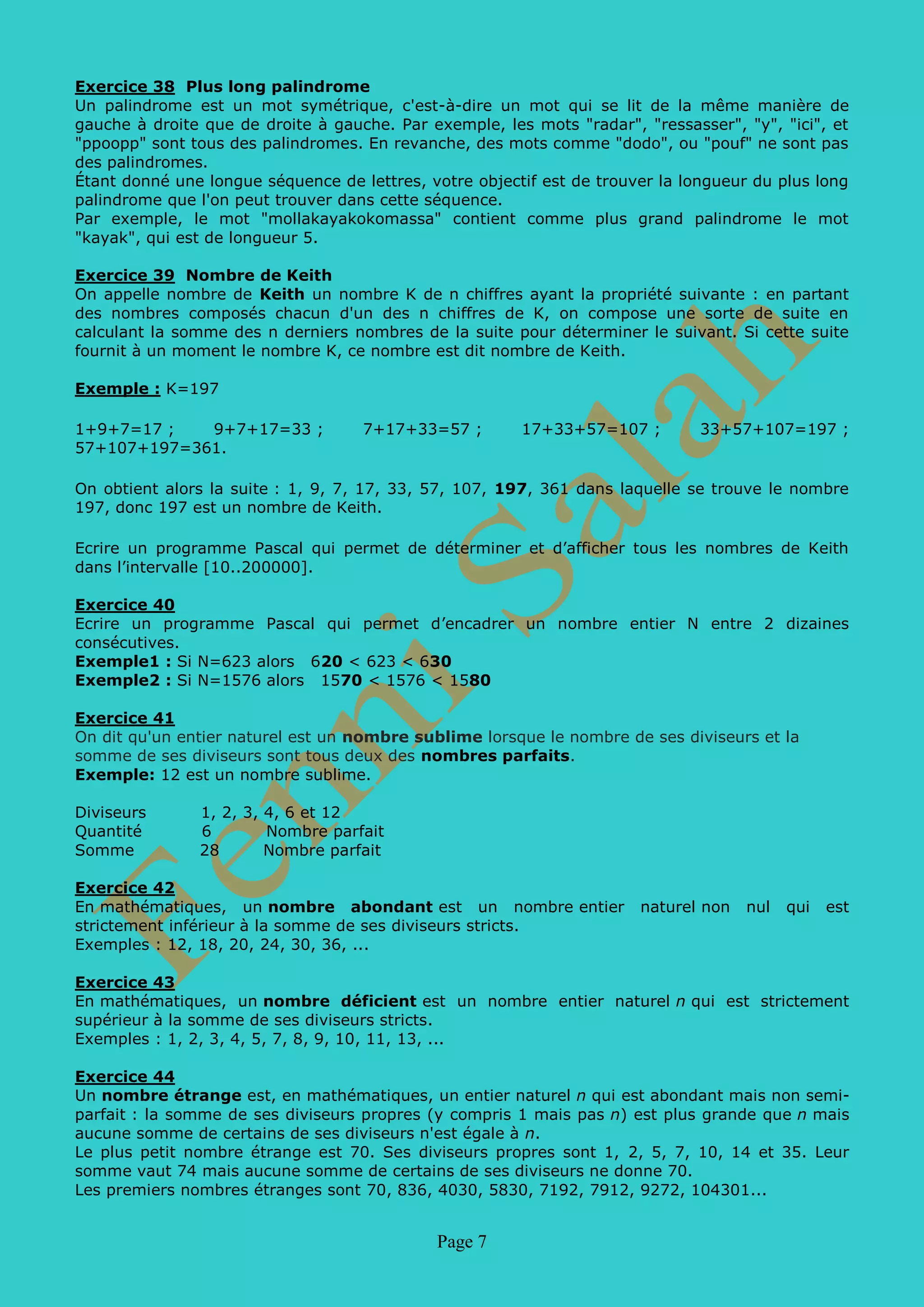 Page 7
Exercice 39 Nombre de Keith
On appelle nombre de Keith un nombre K de n chiffres ayant la propriété suivante : en partant
des nombres composés chacun d'un des n chiffres de K, on compose une sorte de suite en
calculant la somme des n derniers nombres de la suite pour déterminer le suivant. Si cette suite
fournit à un moment le nombre K, ce nombre est dit nombre de Keith.
Exemple : K=197
1+9+7=17 ; 9+7+17=33 ; 7+17+33=57 ; 17+33+57=107 ; 33+57+107=197 ;
57+107+197=361.
On obtient alors la suite : 1, 9, 7, 17, 33, 57, 107, 197, 361 dans laquelle se trouve le nombre
197, donc 197 est un nombre de Keith.
Ecrire un programme Pascal qui permet de déterminer et d’afficher tous les nombres de Keith
dans l’intervalle [10..200000].
Exercice 40
Ecrire un programme Pascal qui permet d’encadrer un nombre entier N entre 2 dizaines
consécutives.
Exemple1 : Si N=623 alors 620 < 623 < 630
Exemple2 : Si N=1576 alors 1570 < 1576 < 1580
Exercice 41
On dit qu'un entier naturel est un nombre sublime lorsque le nombre de ses diviseurs et la
somme de ses diviseurs sont tous deux des nombres parfaits.
Exemple: 12 est un nombre sublime.
Diviseurs 1, 2, 3, 4, 6 et 12
Quantité 6 Nombre parfait
Somme 28 Nombre parfait
Exercice 42
Un nombre étrange est, en mathématiques, un entier naturel n qui est abondant mais non semi-
parfait : la somme de ses diviseurs propres (y compris 1 mais pas n) est plus grande que n mais
aucune somme de certains de ses diviseurs n'est égale à n.
Le plus petit nombre étrange est 70. Ses diviseurs propres sont 1, 2, 5, 7, 10, 14 et 35. Leur
somme vaut 74 mais aucune somme de certains de ses diviseurs ne donne 70.
Les premiers nombres étranges sont 70, 836, 4030, 5830, 7192, 7912, 9272, 104301...
Exercice 43
Un nombre N est dit pratique si pour tout M tel que M<N il existe au moins une manière
d'écrire M comme une somme de diviseurs distincts de N. La liste des nombres pratiques
commence par 1, 2, 4, 6, 8, 12, 16, 18, 20, 24, 28, 30, 32, 36, 40, 42, 48, 54.
Exemple :
8 a pour diviseurs 1,2,4,8 1=1, 2=2, 3=1+2, 4=4, 5=4+1, 6=4+2, 7=4+2+1
Exercice 44
En mathématiques, un nombre semi-parfait ou nombre pseudo parfait est un nombre
naturel n qui est égal à la somme de certains ou de tous ses diviseurs propres.
Les premiers petits nombres semi-parfaits sont 6, 12, 18, 20, 24, 28, 30, 36, 40, ...
Un nombre semi-parfait qui est égal à la somme de tous ses diviseurs propres est appelé
un nombre parfait ; un nombre abondant qui n'est pas semi-parfait est appelé un nombre
étrange.
 