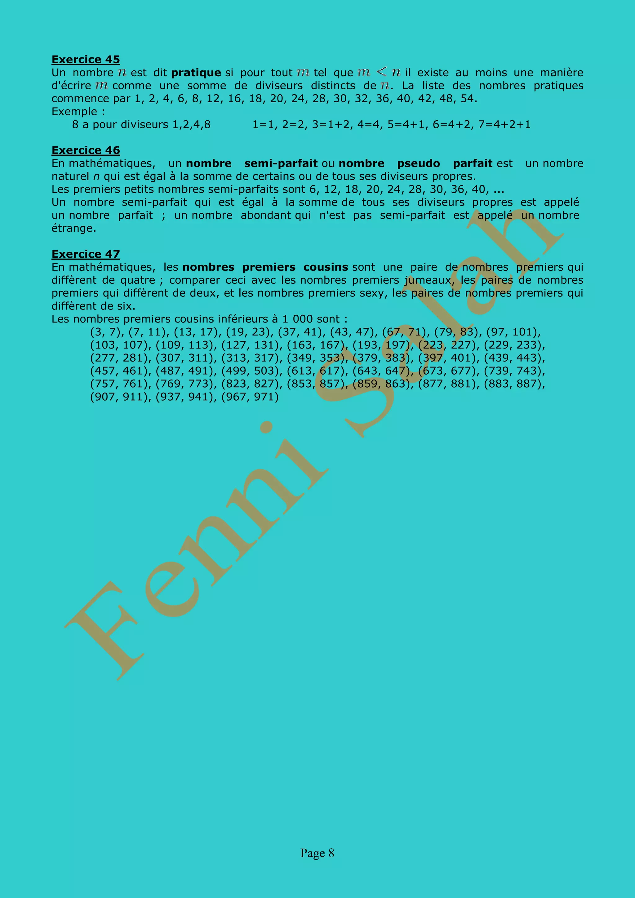 Page 8
Exercice 45
En mathématiques, les nombres premiers cousins sont une paire de nombres premiers qui
diffèrent de quatre ; comparer ceci avec les nombres premiers jumeaux, les paires de nombres
premiers qui diffèrent de deux, et les nombres premiers sexy, les paires de nombres premiers qui
diffèrent de six.
Les nombres premiers cousins inférieurs à 1 000 sont :
(3, 7), (7, 11), (13, 17), (19, 23), (37, 41), (43, 47), (67, 71), (79, 83), (97, 101),
(103, 107), (109, 113), (127, 131), (163, 167), (193, 197), (223, 227), (229, 233),
(277, 281), (307, 311), (313, 317), (349, 353), (379, 383), (397, 401), (439, 443),
(457, 461), (487, 491), (499, 503), (613, 617), (643, 647), (673, 677), (739, 743),
(757, 761), (769, 773), (823, 827), (853, 857), (859, 863), (877, 881), (883, 887),
(907, 911), (937, 941), (967, 971)
 
