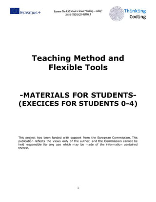 1
Teaching Method and
Flexible Tools
-MATERIALS FOR STUDENTS-
(EXECICES FOR STUDENTS 0-4)
This project has been funded with support from the European Commission. This
publication reflects the views only of the author, and the Commission cannot be
held responsible for any use which may be made of the information contained
therein.
 