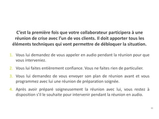 11
C’est la première fois que votre collaborateur participera à une
réunion de crise avec l’un de vos clients. Il doit apporter tous les
éléments techniques qui vont permettre de débloquer la situation.
1. Vous lui demandez de vous appeler en audio pendant la réunion pour que
vous interveniez.
2. Vous lui faites entièrement confiance. Vous ne faites rien de particulier.
3. Vous lui demandez de vous envoyer son plan de réunion avant et vous
programmez avec lui une réunion de préparation soignée.
4. Après avoir préparé soigneusement la réunion avec lui, vous restez à
disposition s’il le souhaite pour intervenir pendant la réunion en audio.
 