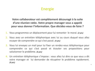 4
Energie
Votre collaborateur est complètement découragé à la suite
d’une réunion ratée. Votre propre manager vous a appelé
pour vous donner l’information. Que décidez-vous de faire ?
1. Vous programmez un déplacement pour lui remonter le moral. (2 pts)
2. Vous avez un entretien téléphonique avec lui au cours duquel vous allez
essayer de comprendre ce qui s’est passé. (4 pts)
3. Vous lui envoyez un mail pour lui fixer un rendez-vous téléphonique pour
comprendre ce qui s’est passé et écouter ses propositions pour
solutionner le problème. (6 pts)
4. Un entretien téléphonique s’impose : vous allez lui dire ce que vous a dit
votre manager et lui demander de récupérer le problème rapidement.
(0 pts)
 