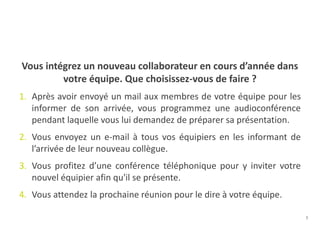 7
Vous intégrez un nouveau collaborateur en cours d’année dans
votre équipe. Que choisissez-vous de faire ?
1. Après avoir envoyé un mail aux membres de votre équipe pour les
informer de son arrivée, vous programmez une audioconférence
pendant laquelle vous lui demandez de préparer sa présentation.
2. Vous envoyez un e-mail à tous vos équipiers en les informant de
l’arrivée de leur nouveau collègue.
3. Vous profitez d’une conférence téléphonique pour y inviter votre
nouvel équipier afin qu'il se présente.
4. Vous attendez la prochaine réunion pour le dire à votre équipe.
 