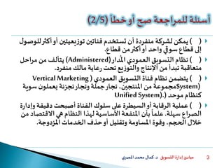 ‫التسويق‬ ‫ة‬‫ر‬‫إدا‬ ‫مبادئ‬‫د‬.‫ي‬‫املصر‬‫محمد‬‫كمال‬ 3
()‫لشركة‬‫يمكن‬‫أكث‬‫أو‬‫يعيتين‬‫ز‬‫تو‬‫قناتين‬ ‫تستخدم‬ ‫أن‬ ‫منفردة‬‫ل‬‫للوصو‬‫ر‬
‫قطاع‬ ‫من‬‫أكثر‬‫أو‬ ‫واحد‬‫سوقي‬‫قطاع‬ ‫إلى‬.
()‫نظام‬‫دار‬
ُ
‫امل‬‫العمودي‬‫التسويق‬(Administered)‫احل‬‫ر‬‫م‬‫من‬‫يتألف‬
‫مالك‬‫عاية‬‫ر‬ ‫تحت‬‫يع‬‫ز‬‫والتو‬‫اإلنتاج‬‫من‬ ‫تبدأ‬‫متعاقبة‬‫منفرد‬.
()‫العمودي‬ ‫التسويق‬‫قناة‬ ‫نظام‬ ‫يتضمن‬(VerticalMarketing
System)‫سوي‬‫ن‬‫يعملو‬ ‫تجزئة‬‫وتجار‬‫جملة‬‫تجار‬،‫املنتجين‬‫من‬ ‫مجموعة‬‫ة‬
‫موحد‬‫كنظام‬(Unified System).
()‫عملية‬‫وإ‬‫دقيقة‬‫أصبحت‬‫القناة‬‫سلوك‬‫على‬ ‫السيطرة‬‫أو‬‫الرقابة‬‫ة‬‫ر‬‫دا‬
‫سهلة‬ ‫اع‬‫ر‬‫الص‬.‫االقت‬‫هي‬‫النظام‬‫لهذا‬‫األساسية‬‫املنفعة‬‫بأن‬
ً
‫علما‬‫من‬‫صاد‬
‫املزدوجة‬‫الخدمات‬ ‫حذف‬‫أو‬ ‫وتقليل‬ ‫املساومة‬ ‫وقوة‬،‫الحجم‬‫خالل‬.
 