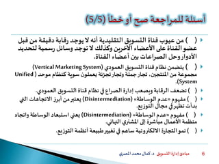 ‫التسويق‬ ‫ة‬‫ر‬‫إدا‬ ‫مبادئ‬‫د‬.‫ي‬‫املصر‬‫محمد‬‫كمال‬ 6
()‫قناة‬ ‫عيوب‬‫من‬‫التقليدية‬‫التسويق‬‫ال‬ ‫أنه‬‫م‬‫دقيقة‬‫قابة‬‫ر‬ ‫يوجد‬‫قبل‬ ‫ن‬
‫لت‬‫سمية‬‫ر‬ ‫وسائل‬ ‫توجد‬‫ال‬ ‫وكذلك‬‫اآلخرين‬‫األعضاء‬‫على‬‫القناة‬‫عضو‬‫حديد‬
‫القناة‬ ‫أعضاء‬ ‫بين‬‫الصراعات‬ ‫وحل‬‫األدوار‬.
()‫العمودي‬ ‫التسويق‬ ‫قناة‬ ‫نظام‬ ‫يتضمن‬(Vertical Marketing System)
‫موحد‬ ‫كنظام‬ ‫سوية‬ ‫ن‬‫يعملو‬ ‫تجزئة‬‫وتجار‬ ‫جملة‬‫تجار‬ ،‫املنتجين‬ ‫من‬ ‫مجموعة‬(Unified
System.)
()‫نظام‬‫في‬‫الصراع‬ ‫ة‬‫ر‬‫إدا‬ ‫ويصعب‬ ‫الرقابة‬ ‫تضعف‬‫التسويق‬ ‫قناة‬‫العمودي‬.
()‫مفهوم‬«‫الوساطة‬ ‫عدم‬»(Disintermediation)‫ز‬‫أبر‬‫من‬‫يعتبر‬‫التي‬ ‫االتجاهات‬
‫يع‬‫ز‬‫التو‬ ‫مجال‬‫في‬‫تظهر‬ ‫بدأت‬.
()‫مفهوم‬«‫الوساطة‬ ‫عدم‬»(Disintermediation)‫يعني‬‫واتجاه‬ ‫الوساطة‬ ‫استبعاد‬
‫ي‬‫املشتر‬ ‫إلى‬ ‫مباشرة‬ ‫األعمال‬ ‫منظمة‬‫النهائي‬.
()‫نمو‬‫االلكترونية‬ ‫ة‬‫ر‬‫التجا‬‫يع‬‫ز‬‫التو‬ ‫أنظمة‬ ‫طبيعة‬‫تغيير‬ ‫في‬‫ساهم‬.
 