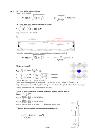 - 112 -
16.3 (a) Calcul de la charge répartie :
On part de la formule
𝑷 = 𝟐𝟐𝟎 𝑵 = √(
𝒒𝑳
𝟐
)
𝟐
+ (
𝒒𝑳𝟐
𝟖𝒇
)
𝟐
→ 𝑞 = √
𝑃2
(
𝐿2
4
+
𝐿4
64𝑓2)
= 0,976 𝑁/𝑚
(b) Calcul de P pour limiter la flèche du câble :
𝑷 = √(
𝒒𝑳
𝟐
)
𝟐
+ (
𝒒𝑳𝟐
𝟖𝒇
)
𝟐
= 𝟒𝟑𝟗, 𝟒𝟒 𝑵
On peut arrondir à P = 440 N
(c)
La tension max ne change pas et vaut la valeur du contrepoids : 440 N
𝑷 = 𝟒𝟒𝟎 𝑵 = √(
𝒒𝑳
𝟐
)
𝟐
+ (
𝒒𝑳𝟐
𝟖𝒇
)
𝟐
→ 𝑓 =
𝑞𝐿2
8 √𝑃2−(
𝑞𝐿
2
)
2
= 0,442 𝑚
(d) Noyau central :
𝝈𝒆𝒙𝒕 =
𝑴𝒗
𝑰
−
𝑵
𝑨
= 𝟎 =
𝑭 . 𝒓 . 𝑹
𝝅𝑹𝟒
𝟒
−
𝑭
𝝅𝑹𝟐
𝐹𝑉1 =
𝑞𝐿
2
= 14,64 𝑘𝑁 & 𝐹𝐻1 = √𝑃² − 𝐹𝑉
2
= 439,7564 𝑁
𝐹𝑉2 =
𝑞𝐿
2
= 25,89 𝑘𝑁 & 𝐹𝐻2 = √𝑃² − 𝐹𝑉
2
= 439,237 𝑁
𝐹𝑉𝑡𝑜𝑡 = 40,53 𝑘𝑁 & 𝐹𝐻𝑡𝑜𝑡 = 0,5187 𝑁
Ce qui nous donne en pieds de poteau 𝑀𝑚𝑎𝑥 = 0,5187 . 8 = 4,15 𝑁𝑚 & 𝑁 = 40,53 𝑁
On peut calculer =
𝑀
𝑁
= 0,1 𝑚 , et on voit que la résultante des efforts est en dehors du noyau
central, il y aura donc des contraintes de traction.
(e) Calcul de la contrainte normale maximale dans le poteau central :
𝝈𝒎𝒂𝒙 =
𝑴𝒗
𝑰
+
𝑵
𝑨
≤
𝒇𝒆
𝜸
𝜎𝑚𝑎𝑥 =
4,15 𝑅
𝜋𝑅4
4
+
40,53
𝜋𝑅²
≤
𝑓𝑒
𝛾
= 10 𝑀𝑝𝑎
𝜎𝑚𝑎𝑥 =
4 .4,15
𝜋 753 +
40,53
𝜋 75²
≤
𝑓𝑒
𝛾
= 10 𝑀𝑝𝑎
𝜎𝑚𝑎𝑥 = 0,0148 𝑀𝑝𝑎 ≤ 10 𝑀𝑝𝑎 Le poteau résiste bien.
(f) Forme de flambement du poteau central et inertie :
𝐼 =
𝜋𝑅4
4
= 2,48 . 107
[𝒎𝒎𝟒
]
𝑳𝒇 = 16 [m]
r = R/4
 