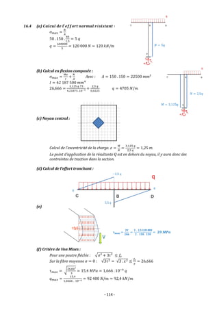 - 114 -
16.4 (a) 𝑪𝒂𝒍𝒄𝒖𝒍 𝒅𝒆 𝒍′
𝒆𝒇𝒇𝒐𝒓𝒕 𝒏𝒐𝒓𝒎𝒂𝒍 𝒓é𝒔𝒊𝒔𝒕𝒂𝒏𝒕 ∶
𝜎𝑚𝑎𝑥 =
𝑁
𝐴
50 . 150 .
40
1,5
= 5 𝑞
𝑞 =
600000
5
= 120 000 𝑁 = 120 𝑘𝑁/m
(b) Calcul en flexion composée :
𝜎𝑚𝑎𝑥 =
𝑀𝑣
𝐼
+
𝑁
𝐴
Avec : 𝐴 = 150 . 150 = 22500 𝑚𝑚²
𝐼 = 42 187 500 𝑚𝑚4
26,666 =
3,125 𝑞 75
4,21875 .10−5 +
2,5 𝑞
0,0225
𝑞 = 4705 𝑁/𝑚
(c) Noyau central :
Calcul de l’excentricité de la charge. 𝑒 =
𝑀
𝑁
=
3,125 𝑞
2,5 𝑞
= 1,25 𝑚
Le point d’application de la résultante Q est en dehors du noyau, il y aura donc des
contraintes de traction dans la section.
(d) Calcul de l’effort tranchant :
(e)
(f) Critère de Von Mises :
Pour une poutre fléchie : √𝜎² + 3𝜏² ≤ 𝑓𝑒
Sur la fibre moyenne 𝜎 = 0 : √3𝜏2 = √3 . 𝑥2 ≤
𝑓𝑒
𝛾
= 26,666
𝜏𝑚𝑎𝑥 = √
26,66²
3
= 15,4 𝑀𝑃𝑎 = 1,666 . 10−4
𝑞
𝑞𝑚𝑎𝑥 =
15,4
1,6666 . 10−4 = 92 400 𝑁/𝑚 = 92,4 𝑘𝑁/𝑚
 