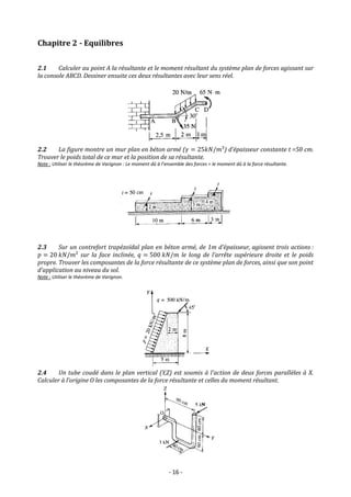 - 16 -
Chapitre 2 - Equilibres
2.1 Calculer au point A la résultante et le moment résultant du système plan de forces agissant sur
la console ABCD. Dessiner ensuite ces deux résultantes avec leur sens réel.
2.2 La figure montre un mur plan en béton armé (𝛾 = 25𝑘𝑁/𝑚³) d’épaisseur constante t =50 cm.
Trouver le poids total de ce mur et la position de sa résultante.
Note : Utiliser le théorème de Varignon : Le moment dû à l’ensemble des forces = le moment dû à la force résultante.
2.3 Sur un contrefort trapézoïdal plan en béton armé, de 1m d’épaisseur, agissent trois actions :
𝑝 = 20 𝑘𝑁/𝑚² sur la face inclinée, 𝑞 = 500 𝑘𝑁/𝑚 le long de l’arrête supérieure droite et le poids
propre. Trouver les composantes de la force résultante de ce système plan de forces, ainsi que son point
d’application au niveau du sol.
Note : Utiliser le théorème de Varignon.
2.4 Un tube coudé dans le plan vertical (Y,Z) est soumis à l’action de deux forces parallèles à X.
Calculer à l’origine O les composantes de la force résultante et celles du moment résultant.
 