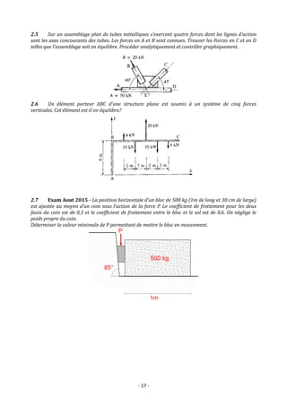 - 17 -
2.5 Sur un assemblage plan de tubes métalliques s’exercent quatre forces dont les lignes d’action
sont les axes concourants des tubes. Les forces en A et B sont connues. Trouver les Forces en C et en D
telles que l’assemblage soit en équilibre. Procéder analytiquement et contrôler graphiquement.
2.6 Un élément porteur ABC d’une structure plane est soumis à un système de cinq forces
verticales. Cet élément est-il en équilibre?
2.7 Exam Aout 2015 - La position horizontale d’un bloc de 500 kg (1m de long et 30 cm de large)
est ajustée au moyen d’un coin sous l’action de la force P. Le coefficient de frottement pour les deux
faces du coin est de 0,3 et le coefficient de frottement entre le bloc et le sol est de 0,6. On néglige le
poids propre du coin.
Déterminer la valeur minimale de P permettant de mettre le bloc en mouvement.
 