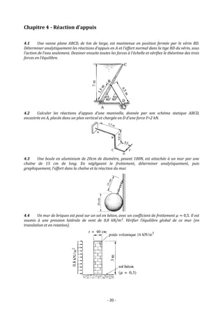- 20 -
Chapitre 4 - Réaction d’appuis
4.1 Une vanne plane ABCD, de 6m de large, est maintenue en position fermée par le vérin BD.
Déterminer analytiquement les réactions d’appuis en A et l’effort normal dans la tige BD du vérin, sous
l’action de l’eau seulement. Dessiner ensuite toutes les forces à l’échelle et vérifiez le théorème des trois
forces en l’équilibre.
4.2 Calculer les réactions d’appuis d’une manivelle, donnée par son schéma statique ABCD,
encastrée en A, placée dans un plan vertical et chargée en D d’une force F=2 kN.
4.3 Une boule en aluminium de 20cm de diamètre, pesant 100N, est attachée à un mur par une
chaîne de 15 cm de long. En négligeant le frottement, déterminer analytiquement, puis
graphiquement, l’effort dans la chaîne et la réaction du mur.
4.4 Un mur de briques est posé sur un sol en béton, avec un coefficient de frottement 𝜇 = 0,5. Il est
soumis à une pression latérale de vent de 0,8 kN/m². Vérifier l’équilibre global de ce mur (en
translation et en rotation).
 