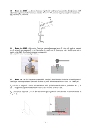 - 25 -
6.5 Exam Jan 2015 - La figure ci-dessous représente un broyeur de canettes. Une force de 100N
est appliquée perpendiculairement au manche. Pour 𝜃 = 90°, calculer la force exercée sur la canette.
Note : On néglige les frottements.
6.6 Exam Jan 2015 - Déterminer l’angle α maximal que peut avoir le coin, afin qu’il ne ressorte
pas de la bûche après que celle-ci ait été fendue. Le coefficient de frottement entre les fibres du bois et
le coin est de 0,25. On néglige le poids propre du coin.
Note : Arrondir la valeur trouvée au degré inférieur.
6.7 Exam Jan 2015 - Le mur de soutènement considéré à une hauteur de H=3m et une longueur L.
On néglige le poids propre et l’épaisseur du mur. Le poids volumique de la terre vaut 𝛾 = 20 𝑘𝑁/𝑚³.
(a) Calculer la longueur « x » du mur nécessaire pour garantir une sécurité au glissement de 𝐹𝑠 =
1,5. Le coefficient de frottement entre le sol et le mur équerre est de 𝜇 = 0,6.
(b) Calculer la longueur « y » du bec nécessaire pour garantir une sécurité au renversement de
𝐹𝑠 𝑟𝑜𝑡 = 2.
α
 