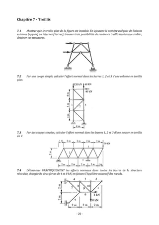 - 26 -
Chapitre 7 - Treillis
7.1 Montrer que le treillis plan de la figure est instable. En ajoutant le nombre adéquat de liaisons
externes (appuis) ou internes (barres), trouver trois possibilités de rendre ce treillis isostatique stable ;
dessiner ces structures.
7.2 Par une coupe simple, calculer l’effort normal dans les barres 1, 2 et 3 d’une colonne en treillis
plan.
7.3 Par des coupes simples, calculer l’effort normal dans les barres 1, 2 et 3 d’une poutre en treillis
en V.
7.4 Déterminer GRAPHIQUEMENT les efforts normaux dans toutes les barres de la structure
réticulée, chargée de deux forces de 4 et 8 kN, en faisant l’équilibre successif des nœuds.
 