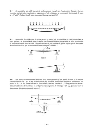 - 30 -
8.4 On considère un câble surbaissé uniformément chargé sur l’horizontale. Calculer l’erreur
commise sur la tension maximale en supposant qu’elle est égale à sa composante horizontale H, pour
𝛼 = 3° 𝑒𝑡 6°. Quel est l’angle 𝛼 correspondant à une erreur de 1% ?
8.5 D’un câble de téléférique, de poids propre 𝑔 = 60𝑁/𝑚, on considère un tronçon situé entre
deux pylônes A et B distants de 100m. Si A et B sont au même niveau, et que la flèche vaut 3m, calculer
la tension maximale dans ce câble. De quelle hauteur H faut-il élever le pylône B pour que la tension en
A soit horizontale et que la tension maximale soit égale à 30,6 kN ?
8.6 Une poutre prismatique en béton sur deux appuis simples, d’une portée de 20m et de section
rectangulaire 0,3m x 1,2 m, est précontrainte par un câble parabolique passant à mi-hauteur sur
appui et à 5 cm des fibres inférieures à mi-portée. Peut-on considérer ce câble comme surbaissé ?
Calculer sa tension de manière à ce qu’il porte le poids propre du béton (𝛾 = 24
𝑘𝑁
𝑚3). Que vaut alors le
diagramme des moments dans la poutre ?
 