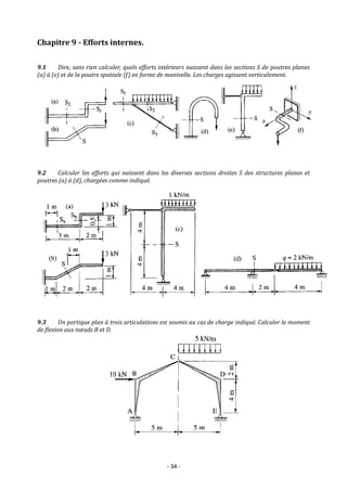 - 34 -
Chapitre 9 - Efforts internes.
9.1 Dire, sans rien calculer, quels efforts intérieurs naissent dans les sections S de poutres planes
(a) à (e) et de la poutre spatiale (f) en forme de manivelle. Les charges agissent verticalement.
9.2 Calculer les efforts qui naissent dans les diverses sections droites S des structures planes et
poutres (a) à (d), chargées comme indiqué.
9.3 Un portique plan à trois articulations est soumis au cas de charge indiqué. Calculer le moment
de flexion aux nœuds B et D.
 